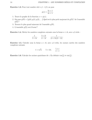 14                                                                  ´
                                           CHAPITRE 1. LES NOMBRES REELS ET COMPLEXES

Exercice 1.3. Pour tout nombre r´el x = −1/3, on pose
                                e
                                                        2x + 1
                                               g(x) =          .
                                                        3x + 1
     1. Tracer le graphe de la fonction x → g(x).
     2. On pose g(N) = {g(0), g(1), g(2), . . .} Quel est le plus petit majorant de g(N) ? de l’ensemble
        g(Z) ?
     3. Trouver le plus grand minorant de l’ensemble g(N).
     4. L’ensemble g(Z) est-il born´ ?
                                   e

Exercice 1.4. Mettre les nombres complexes suivants sous la forme a + ib, avec a, b r´els :
                                                                                     e
                                  1          3 + 2i                1
                                       ,            ,                        .
                                5 + 3i       3 − 2i         (4 + 3i)(3 − 2i)

Exercice 1.5. Calculer sous la forme a + ib, avec a, b r´els, les racines carr´es des nombres
                                                        e                     e
complexes suivants
                                         √                         1+i
                                    1 + i 3,       5 + 12i,            .
                                                                   1−i

Exercice 1.6. Calculer les racines quatri`mes de i. En d´duire cos( π ) et sin( π ).
                                         e              e           8           8
 