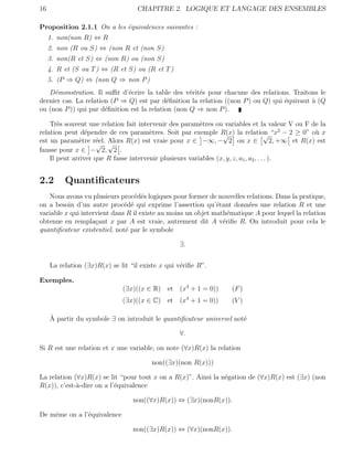 16                                  CHAPITRE 2. LOGIQUE ET LANGAGE DES ENSEMBLES

Proposition 2.1.1 On a les ´quivalences suivantes :
                           e
     1. non(non R) ⇔ R
     2. non (R ou S) ⇔ (non R et (non S)
     3. non(R et S) ⇔ (non R) ou (non S)
     4. R et (S ou T ) ⇔ (R et S) ou (R et T )
     5. (P ⇒ Q) ⇔ (non Q ⇒ non P )
   D´monstration. Il suﬃt d’´crire la table des v´rit´s pour chacune des relations. Traitons le
     e                        e                     e e
dernier cas. La relation (P ⇒ Q) est par d´ﬁnition la relation ((non P ) ou Q) qui ´quivaut ` (Q
                                            e                                      e        a
ou (non P )) qui par d´ﬁnition est la relation (non Q ⇒ non P ).
                       e

    Tr`s souvent une relation fait intervenir des param`tres ou variables et la valeur V ou F de la
       e                                                 e
relation peut d´pendre de ces param`tres. Soit par exemple R(x) la relation “x2 − 2 ≥ 0” o` x
                 e                     e                         √                    √                u
est un param`tre r´el. Alors R(x) est vraie pour x ∈ −∞, − 2 ou x ∈
              e      e                                                                    2, +∞ et R(x) est
                     √ √
fausse pour x ∈ − 2, 2 .
    Il peut arriver que R fasse intervenir plusieurs variables (x, y, z, a1 , a2 , . . . ).


2.2       Quantiﬁcateurs
   Nous avons vu plusieurs proc´d´s logiques pour former de nouvelles relations. Dans la pratique,
                                  e e
on a besoin d’un autre proc´d´ qui exprime l’assertion qu’´tant donn´es une relation R et une
                              e e                             e         e
variable x qui intervient dans R il existe au moins un objet math´matique A pour lequel la relation
                                                                  e
obtenue en rempla¸ant x par A est vraie, autrement dit A v´riﬁe R. On introduit pour cela le
                    c                                           e
quantiﬁcateur existentiel, not´ par le symbole
                              e

                                                    ∃.


     La relation (∃x)R(x) se lit “il existe x qui v´riﬁe R”.
                                                   e

Exemples.
                               (∃x)((x ∈ R) et (x4 + 1 = 0))           (F )
                               (∃x)((x ∈ C) et (x4 + 1 = 0))           (V )

     `
     A partir du symbole ∃ on introduit le quantiﬁcateur universel not´
                                                                      e

                                                    ∀.

Si R est une relation et x une variable, on note (∀x)R(x) la relation

                                         non((∃x)(non R(x)))

La relation (∀x)R(x) se lit “pour tout x on a R(x)”. Ainsi la n´gation de (∀x)R(x) est (∃x) (non
                                                               e
R(x)), c’est-`-dire on a l’´quivalence
             a             e

                                  non((∀x)R(x)) ⇔ (∃x)(nonR(x)).

De mˆme on a l’´quivalence
    e          e

                                  non((∃x)R(x)) ⇔ (∀x)(nonR(x)).
 