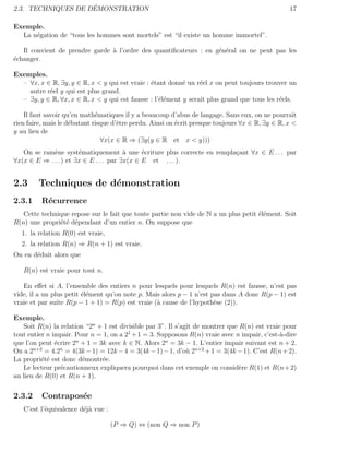 ´
2.3. TECHNIQUES DE DEMONSTRATION                                                                  17

Exemple.
  La n´gation de “tous les hommes sont mortels” est “il existe un homme immortel”.
      e

   Il convient de prendre garde ` l’ordre des quantiﬁcateurs : en g´n´ral on ne peut pas les
                                a                                  e e
´changer.
e

Exemples.
  – ∀x, x ∈ R, ∃y, y ∈ R, x < y qui est vraie : ´tant donn´ un r´el x on peut toujours trouver un
                                                e          e     e
    autre r´el y qui est plus grand.
           e
  – ∃y, y ∈ R, ∀x, x ∈ R, x < y qui est fausse : l’´l´ment y serait plus grand que tous les r´els.
                                                   ee                                        e

    Il faut savoir qu’en math´matiques il y a beaucoup d’abus de langage. Sans eux, on ne pourrait
                              e
rien faire, mais le d´butant risque d’ˆtre perdu. Ainsi on ´crit presque toujours ∀x ∈ R, ∃y ∈ R, x <
                     e                e                    e
y au lieu de
                                ∀x(x ∈ R ⇒ (∃y(y ∈ R et x < y)))
   On se ram`ne syst´matiquement ` une ´criture plus correcte en rempla¸ant ∀x ∈ E . . . par
             e         e                a     e                        c
∀x(x ∈ E ⇒ . . . ) et ∃x ∈ E . . . par ∃x(x ∈ E et . . . ).


2.3     Techniques de d´monstration
                       e
2.3.1     R´currence
           e
   Cette technique repose sur le fait que toute partie non vide de N a un plus petit ´l´ment. Soit
                                                                                     ee
R(n) une propri´t´ d´pendant d’un entier n. On suppose que
               ee e
  1. la relation R(0) est vraie,
  2. la relation R(n) ⇒ R(n + 1) est vraie.
On en d´duit alors que
       e

   R(n) est vraie pour tout n.

   En eﬀet si A, l’ensemble des entiers n pour lesquels pour lesquels R(n) est fausse, n’est pas
vide, il a un plus petit ´l´ment qu’on note p. Mais alors p − 1 n’est pas dans A donc R(p − 1) est
                         ee
vraie et par suite R(p − 1 + 1) = R(p) est vraie (` cause de l’hypoth`se (2)).
                                                  a                    e

Exemple.
   Soit R(n) la relation “2n + 1 est divisible par 3”. Il s’agit de montrer que R(n) est vraie pour
tout entier n impair. Pour n = 1, on a 21 + 1 = 3. Supposons R(n) vraie avec n impair, c’est-`-dire
                                                                                              a
                      n                              n
que l’on peut ´crire 2 + 1 = 3k avec k ∈ N. Alors 2 = 3k − 1. L’entier impair suivant est n + 2.
               e
On a 2n+2 = 4.2n = 4(3k − 1) = 12k − 4 = 3(4k − 1) − 1, d’o` 2n+2 + 1 = 3(4k − 1). C’est R(n + 2).
                                                              u
La propri´t´ est donc d´montr´e.
          ee            e      e
   Le lecteur pr´cautionneux expliquera pourquoi dans cet exemple on consid`re R(1) et R(n + 2)
                 e                                                              e
au lieu de R(0) et R(n + 1).

2.3.2     Contrapos´e
                   e
   C’est l’´quivalence d´j` vue :
           e            ea

                                    (P ⇒ Q) ⇔ (non Q ⇒ non P )
 