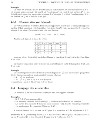 18                                  CHAPITRE 2. LOGIQUE ET LANGAGE DES ENSEMBLES

Exemple.
    Un entier est premier s’il n’est divisible que par 1 et lui-mˆme. On veut montrer que si 2n + 1
                                                                  e
est premier alors n est pair. Ici non Q est “n est impair”, on vient de voir qu’alors 2n + 1 est
divisible par 3, donc n’est pas premier, c’est non P , c’est-`-dire P ⇒ Q o` P est la relation “2n + 1
                                                             a             u
est premier” et Q est la relation “n est pair”.

2.3.3      D´monstration par l’absurde
            e
    On veut montrer que R est vraie. Pour cela on suppose que R est fausse. D’autre part supposons
que l’on d´duit ` partir de cette hypoth`se, c’est-`-dire (nonR) vraie, une propri´t´ S et que l’on
          e      a                      e          a                              ee
sait que S est fausse. En termes formels cela veut dire que

                                 (nonR) ⇒ S vraie           et S fausse.

     Ainsi la seule ligne de la table des v´rit´s
                                           e e

                                R    S   R⇒S        non R     non R ⇒ S
                                V    V    V           F           V
                                V    F    F           F           V
                                F    V    V           V           V
                                F    F    V           V           F

   ayant ces valeurs de v´rit´s (c’est-`-dire S fausse et (nonR) ⇒ S vraie) est la deuxi`me. Donc
                         e e           a                                                e
R est vraie.

   En d’autres termes si on arrive ` d´duire un r´sultat faux S ` partir de la n´gation de R, alors
                                   a e           e              a               e
R est vraie.

Exemple.                                                       √
    On a montr´ par cette m´thode dans le premier chapitre que 2 n’est pas rationnel (proposition
               e              e
1.1.1). Dans cet exemple on avait consid´r´ les deux relations
           √                              ee
    – R : √ 2 est irrationnel.
    – S:     2 = a , avec a, b ∈ N et a ou b impair.
                  b
et montr´ que (nonR ⇒ S) est vraie et S est fausse.
         e


2.4       Langage des ensembles
     Un ensemble E est une collection d’objets (au sens na¨ appel´s ´l´ments.
                                                          ıf)    e ee

Exemples.
  – N, Z, Q, R, C sont des ensembles.
  – Les fonctions continues de l’intervalle [0, 1] ` valeurs r´elles forment un ensemble.
                                                   a          e
  – Les parties d’un ensemble E forme un autre ensemble P (E), dont les ´l´ments peuvent ˆtre
                                                                              ee          e
    vus aussi comme des ensembles d’´l´ments de E.
                                       ee

     Si x est un ´l´ment de E, on note x ∈ E, qu’on lit x appartient ` E. La n´gation est x ∈ E.
                 ee                                                  a        e             /

D´ﬁnition 2.4.1 (inclusion) Soient E et F deux ensembles. On dit que E est contenu dans F ,
  e
ou que F contient E, si tout ´l´ment de E appartient ` F . On note E ⊂ F .
                             ee                      a
 