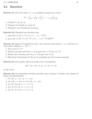 2.5. EXERCICES                                                                                19

2.5      Exercices

Exercice 2.1. Pour tout entier n ≥ 1, on consid`re la somme de n termes
                                               e
                                       1   1   1               1
                               Sn =      +   +    + ··· +             .
                                      1·2 2·3 3·4         n · (n + 1)

   1. Calculer S1 , S2 , S3 , S4 .
   2. Proposer une formule en n pour Sn .
   3. D´montrer cette formule par r´currence.
       e                           e

Exercice 2.2. D´montrer par r´currence que :
               e             e
                                                      n(n+1)
   1. pour tout n ∈ N∗ , 1 + 2 + 3 + 4 + ... + n =       2
                                                             ;
                                                           n(n+1)(2n+1)
   2. pour tout n ∈ N∗ , 12 + 22 + 32 + 42 + ... +   n2 =       6
                                                                        .

                                                                                    √
Exercice 2.3. Soient E l’ensemble des r´els x qui s’´crivent sous la forme x = p + q 2 avec p et
                             √         e            e
q des entiers relatifs et u = 2 − 1.
   1. Est-ce que Z ⊂ E ?
   2. Montrer que pour tout entier n ∈ Z et pour tout v ∈ E on a nv ∈ E.
   3. Montrer par r´currence que l’on a un ∈ E pour tout n ∈ N.
                    e
                                                            √
   4. D´terminer l’intersection E ∩ Q. (on se souviendra que 2 n’est pas rationnel)
       e

Exercice 2.4. Pour quelles valeurs du nombre r´el x la proposition
                                              e

                                (2x2 + 5x − 12 < 0 ou x2 + 3x + 2 > 0)

est-elle vraie ?

Exercice 2.5. Les propositions suivantes sont-elles vraies ou fausses ? Justiﬁez votre r´ponse en
                                                                                        e
faisant une d´monstration.
             e
   1. ∀x ∈ R, (x = |x| ou x = −|x|).
   2. (∀x ∈ R, x = |x|) ou (∀x ∈ R, x = −|x|).
   3. ∀x ∈ Z, ∃y ∈ Z, y − x + x2 < 0.
   4. ∃y ∈ Z, ∀x ∈ Z, y − x + x2 < 0.
   5. ∃y ∈ Z, ∀x ∈ Z, y − x + x2 > 0.
 