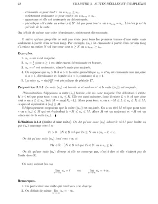 22                                                                 ´
                                               CHAPITRE 3. SUITES REELLES ET COMPLEXES

     –   croissante si pour tout n on a un+1 ≥ un .
     –   strictement croissante si pour tout n on a un+1 > un .
     –   monotone si elle est croissante ou d´croissante.
                                              e
     –   p´riodique s’il existe un entier p ∈ N∗ tel que pour tout n on a un+p = un . L’entier p est la
          e
         p´riode de la suite.
          e
On d´ﬁnit de mˆme une suite d´croissante, strictement d´croissante.
    e         e              e                         e

     Il arrive qu’une propri´t´ ne soit pas vraie pour tous les premiers termes d’une suite mais
                            ee
seulement a partir d’un certain rang. Par exemple, (un ) est croissante ` partir d’un certain rang
             `                                                          a
s’il existe un entier N tel que pour tout n ≥ N on a un+1 ≥ un .

Exemples.
     1. un = sin n est major´e.
                            e
               1
     2. un =   n
                  pour   n ≥ 1 est strictement d´croissante et born´e.
                                                e                  e
                n
     3. un = e est croissante, minor´e mais pas major´e.
                                    e                e
     4. On suppose que u0 > 0 et a > 0, la suite g´om´trique un = an u0 est croissante non major´e
                                                    e e                                         e
        si a > 1, d´croissante et born´e si a < 1, constante si a = 1.
                   e                  e
     5. La suite un = sin( 2πn ) est p´riodique de p´riode 17.
                            17
                                      e             e

Proposition 3.1.1 La suite (un ) est born´e si et seulement si la suite (|un |) est major´e.
                                         e                                               e
    D´monstration. Supposons la suite (un ) born´e, elle est donc major´e. Par d´ﬁnition il existe
     e                                          e                      e        e
K > 0 tel que pour tout n on a un ≤ K. Elle est aussi minor´e, donc il existe L < 0 tel que pour
                                                               e
tout n on a L ≤ un . Soit M = max(K, −L). Alors pour tout n, on a −M ≤ L ≤ un ≤ K ≤ M ,
ce qui est ´quivalent ` |un | ≤ M .
           e          a
    R´ciproquement supposons que la suite (|un |) est major´e. On a un r´el M tel que pour tout
     e                                                       e           e
n on a |un | ≤ M qui est ´quivalent ` −M ≤ un ≤ M . Alors M est un majorant et −M est un
                           e        a
minorant de la suite (un ).

D´ﬁnition 3.1.3 (limite d’une suite) On dit qu’une suite (un ) admet le r´el
  e                                                                      e              pour limite ou
que (un ) converge vers si

                             ∀ε > 0 ∃N ∈ N tel que ∀n ≥ N on a |un − | < ε.

     On dit qu’une suite (un ) tend vers +∞ si

                              ∀K ∈ R     ∃N ∈ N tel que ∀n ∈ N on a un ≥ K.

   On dit qu’une suite (un ) diverge si elle ne converge pas, c’est-`-dire si elle n’admet pas de
                                                                    a
limite dans R.

     On note suivant les cas

                                  lim un =         ou       lim un = +∞.
                                 n→+∞                      n→+∞



Remarques.
     1. En particulier une suite qui tend vers +∞ diverge.
     2. On d´ﬁnit de mˆme lim un = −∞.
            e         e
                                n→+∞
 