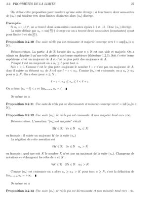´ ´
3.2. PROPRIETES DE LA LIMITE                                                                    27

   On utilise cette proposition pour montrer qu’une suite diverge : si l’on trouve deux sous-suites
de (un ) qui tendent vers deux limites distinctes alors (un ) diverge.

Exemples.
   Si un = (−1)n , on a trouv´ deux sous-suites constantes ´gales ` 1 et −1. Donc (un ) diverge.
                             e                              e     a
   La suite d´ﬁnie par un = sin( 2πn ) diverge car on a trouv´ deux sous-suites (constantes) ayant
              e                   17
                                                             e
pour limite 0 et sin( 2π ).
                      17


Proposition 3.2.10 Une suite r´elle qui est croissante et major´e converge vers
                              e                                e                     = sup{un |n ∈
N}.

   D´monstration. La partie A de R form´e des un pour n ∈ N est non vide et major´e. On a
     e                                      e                                           e
admis au chapitre 1 qu’une telle partie a une borne sup´rieure (th´or`me 1.2.3). Soit cette borne
                                                        e         e e
sup´rieure, c’est un majorant de A et c’est le plus petit des majorants de A.
   e
   Puisque est un majorant on a un ≤ pour tout n.
   Soit ε > 0. Comme est le plus petit majorant le nombre − ε n’est pas un majorant de A,
donc il existe un ´l´ment uN de A tel que − ε < uN . Comme (un ) est croissante, on a un ≥ uN
                  ee
pour n ≥ N . On a donc pour n ≥ N :

                                    − ε < uN ≤ un ≤ < + ε.

On a donc |un − | < ε et limn→+∞ un = .

   De mˆme on a
       e

Proposition 3.2.11 Une suite de r´els qui est d´croissante et minor´e converge vers = inf{un |n ∈
                                 e             e                   e
N}.

Proposition 3.2.12 Une suite (un ) de r´els qui est croissante et non major´e tend vers +∞.
                                       e                                   e

   D´monstration. L’assertion “(un ) est major´e” s’´crit
    e                                         e     e

                                    ∃K ∈ R ∀n ∈ N un ≤ K

en fran¸ais : il existe un majorant K de la suite (un )
       c
    La n´gation de cette assertion est
        e

                                    ∀K ∈ R ∃n ∈ N un > K

en fran¸ais : quel que soit K le nombre K n’est pas un majorant de la suite (un ). Changeons de
       c
notations en ´changeant les rˆles de n et N :
              e               o

                                   ∀K ∈ R ∃N ∈ N uN > K

   Comme (un ) est croissante on a alors un ≥ uN > K pour tout n ≥ N , c’est la d´ﬁnition de
                                                                                 e
limn→+∞ un = +∞.

   De mˆme on a
       e

Proposition 3.2.13 Une suite (un ) de r´els qui est d´croissante et non minor´e tend vers −∞.
                                       e             e                       e
 