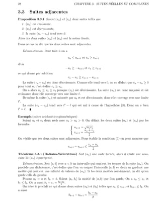 28                                                                 ´
                                               CHAPITRE 3. SUITES REELLES ET COMPLEXES

3.3        Suites adjacentes
Proposition 3.3.1 Soient (un ) et (vn ) deux suites telles que
     1. (un ) est croissante,
     2. (vn ) est d´croissante,
                   e
     3. la suite (vn − un ) tend vers 0.
Alors les deux suites (un ) et (vn ) ont la mˆme limite.
                                             e
Dans ce cas on dit que les deux suites sont adjacentes.

     D´monstration. Pour tout n on a
      e

                                           un ≤ un+1 et vn ≥ vn+1

d’o`
   u
                                       −un ≥ −un+1 et vn ≥ vn+1
ce qui donne par addition
                                           vn − un ≥ vn+1 − un+1 .
     La suite (vn − un ) est donc d´croissante. Comme elle tend vers 0, on en d´duit que vn − un ≥ 0
                                   e                                            e
pour tout n, c’est-`-dire vn ≥ un .
                     a
     On a alors un ≤ vn ≤ v0 puisque (vn ) est d´croissante. La suite (un ) est donc major´e et est
                                                  e                                          e
croissante donc elle converge vers une limite .
     De mˆme la suite (vn ) est minor´e par u0 et est d´croissante, donc elle converge vers une limite
          e                           e                e
  .
     La suite (vn − un ) tend vers − qui est nul ` cause de l’hypoth`se (3). Donc on a bien
                                                        a                    e
    = .

Exemple.(suites arithm´tico-g´om´triques)
                        e      e e
   Soient u0 et v0 deux r´els avec v0 > u0 > 0. On d´ﬁnit les deux suites (un ) et (vn ) par les
                          e                            e
formules                                         √
                                         un+1 = un vn
                                                 un + v n
                                         vn+1 =
                                                    2
On v´riﬁe que ces deux suites sont adjacentes. Pour ´tablir la condition (3) on peut montrer que
    e                                               e
                                                           vn − un
                                           vn+1 − un+1 ≤
                                                              2
Th´or`me 3.3.1 (Bolzano-Weierstrass) Soit (un ) une suite born´e, alors il existe une sous-
    e e                                                       e
suite de (un ) convergente.
   D´monstration. Soit [a, b] avec a < b un intervalle qui contient les termes de la suite (un ). On
     e
proc`de par dichotomie, c’est-`-dire que l’on va couper l’intervalle [a, b] en deux en gardant une
    e                           a
moiti´ qui contient une inﬁnit´ de valeurs de (un ). Si les deux moiti´s conviennent, on dit qu’on
     e                         e                                        e
garde celle de gauche.
   Posons a0 = a et b0 = b. Soient [a1 , b1 ] la moiti´ de [a, b] que l’on garde, On a a0 ≤ a1 et
                                                       e
b1 ≤ b0 . On a aussi b1 − a1 = b0 −a0 .
                                  2
   On it`re le proc´d´ ce qui donne deux suites (ak ) et (bk ) telles que ak ≤ ak+1 et bk+1 ≤ bk . On
          e         e e
a aussi
                                                      b k − ak
                                        bk+1 − ak+1 =
                                                          2
 