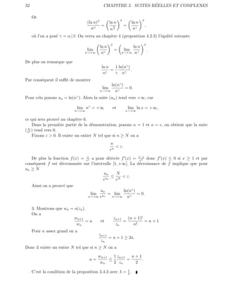 32                                                              ´
                                            CHAPITRE 3. SUITES REELLES ET COMPLEXES

     Or
                                                           β                β
                                   (ln n)β        ln n               ln n
                                           =          α        =                ,
                                     nα           nβ                  nγ
     o` l’on a pos´ γ = α/β. On verra au chapitre 4 (proposition 4.2.3) l’´galit´ suivante
      u           e                                                       e     e
                                                  β                             β
                                          ln n                 ln n
                                   lim                =        lim                  .
                                  n→+∞     nγ              n→+∞ nγ


De plus on remarque que
                                           ln n   1 ln(nγ )
                                                =           .
                                            nγ    γ nγ
Par cons´quent il suﬃt de montrer
        e
                                               ln(nγ )
                                            lim        = 0.
                                          n→+∞   nγ
Pour cela posons un = ln(nγ ). Alors la suite (un ) tend vers +∞, car

                              lim nγ = +∞             et           lim ln x = +∞,
                            n→+∞                               x→+∞


ce qui sera prouv´ au chapitre 6.
                    e
     Dans la premi`re partie de la d´monstration, posons α = 1 et a = e, on obtient que la suite
                     e                e
  n
( en ) tend vers 0.
     Fixons ε > 0. Il existe un entier N tel que si n ≥ N on a
                                                  n
                                                     < ε.
                                                  en

   De plus la fonction f (x) = ex a pour d´riv´e f (x) = 1−x donc f (x) ≤ 0 si x ≥ 1 et par
                                x            e e             ex
cons´quent f est d´croissante sur l’intervalle [1, +∞[. La d´croissance de f implique que pour
    e             e                                          e
un ≥ N
                                          un     N
                                              ≤ N < ε.
                                         eun     e
   Ainsi on a prouv´ que
                   e
                                        un          ln(nγ )
                                  lim un = lim              = 0.
                                 n→+∞ e       n→+∞    nγ

     3. Montrons que wn = o(zn ).
     On a
                          wn+1                        zn+1   (n + 1)!
                                 =a        et              =          =n+1
                           wn                          zn       n!
     Pour n assez grand on a
                                          zn+1
                                               = n + 1 ≥ 2a.
                                           zn
Donc il existe un entier N tel que si n ≥ N on a

                                         wn+1   1 zn+1   n+1
                                    a=        ≤        =     .
                                          wn    2 zn      2

     C’est la condition de la proposition 3.4.3 avec λ = 1 .
                                                         2
 