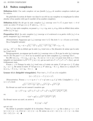 3.5. SUITES COMPLEXES                                                                                  33

3.5       Suites complexes
D´ﬁnition 3.5.1 Une suite complexe est une famille (zn )n∈N de nombres complexes index´e par
  e                                                                                   e
les entiers.
   On g´n´ralise la notion de limite vue dans le cas r´el au cas complexe en rempla¸ant la valeur
        e e                                           e                            c
absolue (d’un nombre r´el) par le module (d’un nombre complexe).
                       e

D´ﬁnition 3.5.2 On dit que la suite complexe (zn ) converge vers
  e                                                                            ∈ C si pour tout ε > 0 il
existe un entier N tel que si n ≥ N alors |zn − | < ε.
    Soit (zn ) une suite complexe, en posant zn = xn + iyn avec xn et yn r´els on d´ﬁnit deux suites
                                                                          e        e
r´elles (xn ) et (yn ).
 e

Proposition 3.5.1 La suite complexe (zn ) converge si et seulement si sa partie r´elle (xn ) et sa
                                                                                 e
partie imaginaire (yn ) convergent.
     D´monstration. Supposons que (zn ) converge vers
      e                                                       ∈ C. On ´crit
                                                                      e        = a + ib avec a et b r´els.
                                                                                                     e
     On a l’in´galit´ suivante
              e     e
                    |xn − a| =    (xn − a)2 ≤      (xn − a)2 + (yn − b)2 = |zn − |,
car (yn − b)2 ≥ 0. On en d´duit que la suite (xn ) tend vers a. On d´montre de mˆme que la suite
                            e                                          e              e
(yn ) tend vers b.
    R´ciproquement, on suppose que la suite (xn ) converge vers a ∈ R et que la suite (yn ) converge
      e
vers b ∈ R. On pose = a + ib et on va montrer que la suite complexe (zn ) converge vers .
    En eﬀet on a |zn − | ≤ |xn − a| + |yn − b|, car |u + iv| ≤ |u| + |v| pour tous r´els u, v. Cette
                            √                                                           e
in´galit´ est ´quivalente ` u
  e      e    e           a   2 + v 2 ≤ |u| + |v|, qui au carr´ est u2 + v 2 ≤ u2 + v 2 + 2|uv|, qui est
                                                              e
´videmment vraie.
e
    Fixons ε > 0. Puisque la suite (xn ) tend vers a il existe un entier N tel que si n ≥ N alors
            ε                                                             ε
|xn − a| < 2 . De mˆme il existe N tel que si n ≥ N alors |yn − b| < 2 . Alors si n ≥ max(N, N )
                    e
on a |zn − | ≤ |xn − a| + |yn − b| < ε.

Lemme 3.5.1 (In´galit´ triangulaire) Pour tout z, z ∈ C on a les in´galit´s
               e     e                                             e     e
                                   ||z| − |z || ≤ |z − z | ≤ |z| + |z |.
    D´monstration. Posons z = x + iy et z = x + iy avec x, y, x , y r´els. L’in´galit´ |z − z | ≤
      e                                                              e         e     e
|z| + |z | s’´crit
             e
                         (x − x )2 + (y − y )2 ≤ x2 + y 2 + x 2 + y 2 .
     En ´levant au carr´ on est ramen´ ` montrer que
        e              e             ea
                (x − x )2 + (y − y )2 ≤ x2 + y 2 + x 2 + y 2 + 2 (x2 + y 2 )(x 2 + y 2 )
ou
                                 −(xx + yy ) ≤       (x2 + y 2 )(x 2 + y 2 )
En ´levant encore au carr´, on arrive `
   e                     e            a
                                            0 ≤ (xy − x y)2
qui est vrai.
    On d´duit la premi`re in´galit´ de la deuxi`me. Posons u = x − y. On a alors y = x − u et
          e             e     e     e           e
|u| ≤ |x| + |x − u|, d’o` |u| − |x| ≤ |x − u|. De mˆme on a |x| − |u| ≤ |u − x| = |x − u|, donc
                        u                          e
||u| − |x|| ≤ |x − u|.
 