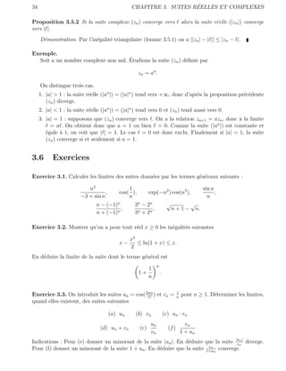 34                                                                  ´
                                                CHAPITRE 3. SUITES REELLES ET COMPLEXES

Proposition 3.5.2 Si la suite complexe (zn ) converge vers                            alors la suite r´elle (|zn |) converge
                                                                                                      e
vers | |.
     D´monstration. Par l’in´galit´ triangulaire (lemme 3.5.1) on a ||zn | − | || ≤ |zn − |.
      e                     e     e

Exemple.
                                     ´
  Soit a un nombre complexe non nul. Etudions la suite (zn ) d´ﬁnie par
                                                              e

                                                     zn = an .

     On distingue trois cas.
     1. |a| > 1 : la suite r´elle (|an |) = (|a|n ) tend vers +∞, donc d’apr`s la proposition pr´c´dente
                            e                                               e                   e e
        (zn ) diverge.
     2. |a| < 1 : la suite r´elle (|an |) = (|a|n ) tend vers 0 et (zn ) tend aussi vers 0.
                            e
     3. |a| = 1 : supposons que (zn ) converge vers . On a la relation zn+1 = azn , donc ` la limite
                                                                                         a
          = a . On obtient donc que a = 1 ou bien = 0. Comme la suite (|an |) est constante et
        ´gale a 1, on voit que | | = 1. Le cas = 0 est donc exclu. Finalement si |a| = 1, la suite
        e      `
        (zn ) converge si et seulement si a = 1.


3.6        Exercices

Exercice 3.1. Calculer les limites des suites donn´es par les termes g´n´raux suivants :
                                                  e                   e e

                           n3                  1                                                    sin n
                                   ,       cos( ),         exp(−n2 ) cos(n3 ),                            ,
                        −3 + sin n             n                                                      n
                               n − (−1)n          3n − 2n                 √               √
                                         ,                ,                   n+1−             n.
                               n + (−1)n          3n + 2n

Exercice 3.2. Montrer qu’on a pour tout r´el x ≥ 0 les in´galit´s suivantes
                                         e               e     e

                                                x2
                                           x−      ≤ ln(1 + x) ≤ x.
                                                2
En d´duire la limite de la suite dont le terme g´n´ral est
    e                                           e e
                                                                 n
                                                        1
                                                     1+              .
                                                        n


Exercice 3.3. On introduit les suites un = cos( 2πn ) et vn =
                                                 17
                                                                                  1
                                                                                  n
                                                                                      pour n ≥ 1. D´terminer les limites,
                                                                                                   e
quand elles existent, des suites suivantes

                                       (a) un     (b) vn                 (c) un · vn
                                                            un                          vn
                                 (d) un + vn         (e)                   (f )
                                                            vn                        1 + un
Indications : Pour (e) donner un minorant de la suite |un |. En d´duire que la suite |un | diverge.
                                                                 e                    v
                                                                                        n

                                                                          vn
Pour (f) donner un minorant de la suite 1 + un . En d´duire que la suite 1+un converge.
                                                     e
 