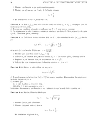 36                                                                 ´
                                               CHAPITRE 3. SUITES REELLES ET COMPLEXES

     1. Montrer que la suite un est strictement croissante.
     2. Montrer par r´currence sur l’entier k l’in´galit´ suivante
                     e                            e     e
                                                              k
                                                     u 2k ≥
                                                              2
     3. En d´duire que la suite un tend vers +∞.
            e

Exercice 3.13. Soit (un )n∈N une suite dont les suites extraites u2n et u2n+1 convergent vers les
limites respectives l1 et l2 .
a) Trouver une condition n´cessaire et suﬃsante sur l1 et l2 pour que un converge.
                               e
b) On suppose que la suite extraite u3n converge aussi vers une limite l3 . Montrer que l1 = l3 , puis
l2 = l3 . En d´duire que un converge.
              e

Exercice 3.14. Calculs de racines carr´es. Soit a ∈ R+∗ . On consid`re la suite (un )n∈N d´ﬁnie
                                      e                            e                      e
par :

                                                          1              a
                                u0 ∈ R+∗ ,      un+1 =        un +            , .
                                                          2              un
                                                       √
                                                  (un − a)
et on note (vn )n∈N la suite d´ﬁnie par : vn =
                              e                        √ .
                                                  (un + a)
                                                 2
     1. Montrer que, pour tout entier n, vn+1 = vn .
     2. Calculer vn en fonction de v0 et montrer que |v0 | < 1. En d´duire que vn converge vers 0.
                                                                    e
                                                                 √
     3. Exprimer un en fonction de vn et montrer que lim un = a.
     4. Calculer les trois premiers termes de la suite, pour u0 = 1 et a = 2.

Exercice 3.15. Soit un la suite d´ﬁnie par u0 = a et
                                 e

                                                       1 + un 2
                                              un+1 =            .
                                                          2
                                                 2
a) Tracer le graphe de la fonction f (x) = 1+x et trouver les points d’intersection du graphe avec
                                               2
la droite d’´quation y = x.
             e
b) Montrer que
    (i) si |a| > 1, alors un tend vers +∞.
    (ii) si |a| ≤ 1, alors un converge vers 1.
Indication : On montrera que la suite un est croissante et que la seule limite possible est 1.

Exercice 3.16. Soit (un ) la suite d´ﬁnie par
                                    e

                                                                         1
                                     u1 = 1      un+1 =        u2 +
                                                                n
                                                                         2n
     1. Montrer que (un ) est croissante.
     2. Montrer que pour tout n ≥ 1 on a
                                                                  1
                                                un+1 ≤ un +          .
                                                                  2n
        En d´duire un majorant de un .
            e
 
