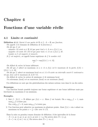 Chapitre 4

Fonctions d’une variable r´elle
                          e

4.1     Limite et continuit´
                           e
D´ﬁnition 4.1.1 Soient A une partie de R et f : A → R une fonction.
 e
   On appelle A le domaine de d´ﬁnition de la fonction f .
                                 e
   On dit que f est
   – minor´e s’il existe m ∈ R tel que pour tout x ∈ A on a f (x) ≥ m.
            e
   – major´e s’il existe M ∈ R tel que pour tout x ∈ A on a f (x) ≤ M .
            e
   – born´e si f est major´e et minor´e.
          e                e          e
   Si f est major´e, on appelle borne sup´rieure de f le nombre r´el
                  e                       e                       e

                                  sup f = sup{f (x) | x ∈ A}.
                                   A

    On d´ﬁnit de mˆme la borne inf´rieure.
         e            e             e
    On dit que f admet un maximum en a ∈ A si f (a) est le maximum de la partie f (A) =
{f (x) | x ∈ A}.
    On dit que f admet un maximum local en a ∈ A s’il existe un intervalle ouvert I contenant a
tel que f (a) soit le maximum de f (A ∩ I).
    On d´ﬁnit de mˆme la notion de minimum et de minimum local.
         e            e
    Un extremum (local) est un maximum (local) ou un minimum (local).
   Ces d´ﬁnitions ne sont que des g´n´ralisations des mˆmes notions vues dans le cas des suites.
        e                          e e                 e

Remarque.
    Une fonction born´e poss`de toujours une borne sup´rieure et une borne inf´rieure mais pas
                     e      e                         e                       e
forc´ment un maximum et un minimum.
    e

Exemples.
  1. Soit f : ]0, 1[ → R d´ﬁnie par f (x) = x. Alors f est born´e. On a sup]0,1[ f = 1, mais
                              e                                e
     max]0,1[ f n’existe pas.
     On a inf ]0,1[ f = 0, mais min]0,1[ f n’existe pas.
  2. Une fonction peut admettre un maximum en plusieurs points. Ainsi f (x) = sin x admet un
     maximum en les points x = π + 2kπ avec k ∈ Z.
                                2


   Dans la suite on prendra comme domaine de d´ﬁnition A des intervalles de la forme
                                                       e
   – A = ]x, y[, [x, y[, ]x, y], ou [x, y] avec x < y. On notera alors A = [x, y].
   – A = ]−∞, x] ou ]−∞, x[. On notera alors A = ]−∞, x].

                                              39
 