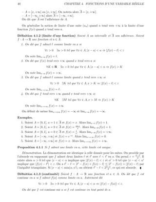 40                                                                            ´
                                        CHAPITRE 4. FONCTIONS D’UNE VARIABLE REELLE

     – A = [x, +∞[ ou ]x, +∞[. On notera alors A = [x, +∞[.
     – A = ]−∞, +∞[ alors A = ]−∞, +∞[.
     On dit que A est l’adh´rence de A.
                           e

   On g´n´ralise la notion de limite d’une suite (un ) quand n tend vers +∞ ` la limite d’une
         e e                                                                a
fonction f (x) quand x tend vers a.

D´ﬁnition 4.1.2 (limite d’une fonction) Soient A un intervalle et A son adh´rence. Soient
  e                                                                        e
f : A → R une fonction et a ∈ A.
     1. On dit que f admet     comme limite en a si
                        ∀ε > 0 ∃α > 0 tel que ∀x ∈ A, |x − a| < α ⇒ |f (x) − | < ε
        On note limx→a f (x) = .
     2. On dit que f (x) tend vers +∞ quand x tend vers a si
                         ∀K ∈ R      ∃α > 0 tel que ∀x ∈ A, |x − a| < α ⇒ f (x) > K
        On note limx→a f (x) = +∞.
     3. On dit que f admet comme limite quand x tend vers +∞ si
                            ∀ε > 0 ∃K tel que ∀x ∈ A, x > K ⇒ |f (x) − | < ε
        On note limx→+∞ f (x) = .
     4. On dit que f tend vers +∞ quand x tend vers +∞ si
                                ∀K    ∃M tel que ∀x ∈ A, x > M ⇒ f (x) > K
        On note limx→+∞ f (x) = +∞
     On d´ﬁnit de mˆme limx→±∞ f (x) = −∞ et limx→a f (x) = −∞.
         e         e

Exemples.
     1. Soient A = ]0, 1[, a = 1 ∈ A et f (x) = x. Alors limx→1 f (x) = 1.
     2. Soient A = ]0, 1[, a = 0 ∈ A et f (x) = sin x . Alors limx→0 f (x) = 1.
                                                  x
                                                1
     3. Soient A = ]0, 1[, a = 0 ∈ A et f (x) = x . Alors limx→0 f (x) = +∞.
     4. Soient A = ]−∞, +∞[ et f (x) = e−x . Alors limx→+∞ f (x) = 0.
     5. Soient A = ]−∞, +∞[ et f (x) = x. Alors limx→+∞ f (x) = +∞.

Proposition 4.1.1 Si f admet une limite en a, cette limite est unique.
    D´monstration. La d´monstration est identique ` celle donn´e pour les suites. On proc`de par
      e                    e                           a       e                         e
                                                                                            −
l’absurde en supposant que f admet deux limites et avec < en a. On prend ε = 2 . Il
existe alors α > 0 tel que |x − a| < α implique que |f (x) − | < ε et α > 0 tel que |x − a| < α
implique que |f (x) − | < ε. On a − = | − f (x) + f (x) − | ≤ | − f (x)| + |f (x) − | par
                                                                     −
l’in´galit´ triangulaire. Si |x − a| < min(α, α ), on obtient − < 2 2 , ce qui est absurde.
    e     e

D´ﬁnition 4.1.3 (continuit´) Soient f : A → R une fonction et a ∈ A. On dit que f est
  e                           e
continue en a si f admet f (a) comme limite en a. Autrement dit
                   ∀ε > 0 ∃α > 0 tel que ∀x ∈ A, |x − a| < α ⇒ |f (x) − f (a)| < ε.
     On dit que f est continue sur a si f est continue en tout point de a.
 
