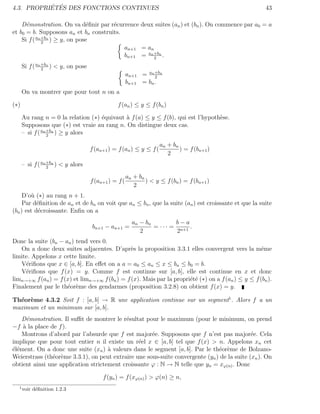 ´ ´
4.3. PROPRIETES DES FONCTIONS CONTINUES                                                               43

    D´monstration. On va d´ﬁnir par r´currence deux suites (an ) et (bn ). On commence par a0 = a
      e                         e     e
et b0 = b. Supposons an et bn construits.
    Si f ( an +bn ) ≥ y, on pose
              2
                                          an+1 = an
                                          bn+1 = an +bn .
                                                    2

      Si f ( an +bn ) < y, on pose
                2
                                                       an+1 = an +bn
                                                                 2
                                                       bn+1 = bn .
      On va montrer que pour tout n on a

(∗)                                              f (an ) ≤ y ≤ f (bn )

      Au rang n = 0 la relation (∗) ´quivaut ` f (a) ≤ y ≤ f (b), qui est l’hypoth`se.
                                    e        a                                    e
      Supposons que (∗) est vraie au rang n. On distingue deux cas.
      – si f ( an +bn ) ≥ y alors
                  2

                                                                     an + b n
                                     f (an+1 ) = f (an ) ≤ y ≤ f (            ) = f (bn+1 )
                                                                        2
      – si f ( an +bn ) < y alors
                  2

                                                       an + bn
                                     f (an+1 ) = f (           ) < y ≤ f (bn ) = f (bn+1 )
                                                          2
     D’o` (∗) au rang n + 1.
        u
     Par d´ﬁnition de an et de bn on voit que an ≤ bn , que la suite (an ) est croissante et que la suite
           e
(bn ) est d´croissante. Enﬁn on a
            e
                                                         an − b n          b−a
                                      bn+1 − an+1 =               = · · · = n+1 .
                                                            2               2
Donc la suite (bn − an ) tend vers 0.
   On a donc deux suites adjacentes. D’apr`s la proposition 3.3.1 elles convergent vers la mˆme
                                               e                                                    e
limite. Appelons x cette limite.
   V´riﬁons que x ∈ [a, b]. En eﬀet on a a = a0 ≤ an ≤ x ≤ bn ≤ b0 = b.
     e
   V´riﬁons que f (x) = y. Comme f est continue sur [a, b], elle est continue en x et donc
     e
limn→+∞ f (an ) = f (x) et limn→+∞ f (bn ) = f (x). Mais par la propri´t´ (∗) on a f (an ) ≤ y ≤ f (bn ).
                                                                      ee
Finalement par le th´or`me des gendarmes (proposition 3.2.8) on obtient f (x) = y.
                     e e

Th´or`me 4.3.2 Soit f : [a, b] → R une application continue sur un segment1 . Alors f a un
  e e
maximum et un minimum sur [a, b].
   D´monstration. Il suﬃt de montrer le r´sultat pour le maximum (pour le minimum, on prend
      e                                    e
−f ` la place de f ).
    a
   Montrons d’abord par l’absurde que f est major´e. Supposons que f n’est pas major´e. Cela
                                                     e                                       e
implique que pour tout entier n il existe un r´el x ∈ [a, b] tel que f (x) > n. Appelons xn cet
                                                e
´l´ment. On a donc une suite (xn ) ` valeurs dans le segment [a, b]. Par le th´or`me de Bolzano-
ee                                   a                                         e e
Weierstrass (th´or`me 3.3.1), on peut extraire une sous-suite convergente (yn ) de la suite (xn ). On
               e e
obtient ainsi une application strictement croissante ϕ : N → N telle que yn = xϕ(n) . Donc

                                          f (yn ) = f (xϕ(n) ) > ϕ(n) ≥ n,
  1
      voir d´ﬁnition 1.2.3
            e
 