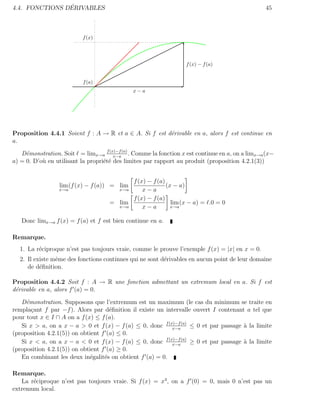 ´
4.4. FONCTIONS DERIVABLES                                                                       45



                          f (x)




                                                                  f (x) − f (a)


                          f (a)
                                              x−a




Proposition 4.4.1 Soient f : A → R et a ∈ A. Si f est d´rivable en a, alors f est continue en
                                                       e
a.

   D´monstration. Soit = limx→a f (x)−f (a) . Comme la fonction x est continue en a, on a limx→a (x−
     e                                 x−a
a) = 0. D’o` en utilisant la propri´t´ des limites par rapport au produit (proposition 4.2.1(3))
           u                       ee


                                           f (x) − f (a)
                 lim (f (x) − f (a)) = lim               (x − a)
                 x→a                   x→a     x−a
                                           f (x) − f (a)
                                     = lim                 lim (x − a) = .0 = 0
                                       x→a     x−a         x→a


   Donc limx→a f (x) = f (a) et f est bien continue en a.

Remarque.
  1. La r´ciproque n’est pas toujours vraie, comme le prouve l’exemple f (x) = |x| en x = 0.
         e
  2. Il existe mˆme des fonctions continues qui ne sont d´rivables en aucun point de leur domaine
                e                                        e
     de d´ﬁnition.
          e

Proposition 4.4.2 Soit f : A → R une fonction admettant un extremum local en a. Si f est
d´rivable en a, alors f (a) = 0.
 e

   D´monstration. Supposons que l’extremum est un maximum (le cas du minimum se traite en
     e
rempla¸ant f par −f ). Alors par d´ﬁnition il existe un intervalle ouvert I contenant a tel que
       c                             e
pour tout x ∈ I ∩ A on a f (x) ≤ f (a).
   Si x > a, on a x − a > 0 et f (x) − f (a) ≤ 0, donc f (x)−f (a) ≤ 0 et par passage ` la limite
                                                           x−a
                                                                                      a
(proposition 4.2.1(5)) on obtient f (a) ≤ 0.
   Si x < a, on a x − a < 0 et f (x) − f (a) ≤ 0, donc f (x)−f (a) ≥ 0 et par passage ` la limite
                                                           x−a
                                                                                      a
(proposition 4.2.1(5)) on obtient f (a) ≥ 0.
   En combinant les deux in´galit´s on obtient f (a) = 0.
                             e     e

Remarque.
   La r´ciproque n’est pas toujours vraie. Si f (x) = x3 , on a f (0) = 0, mais 0 n’est pas un
       e
extremum local.
 