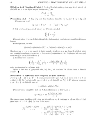 46                                                                          ´
                                      CHAPITRE 4. FONCTIONS D’UNE VARIABLE REELLE

D´ﬁnition 4.4.2 (fonction d´riv´e) Si f : A → R est d´rivable en tout point de A, alors f est
  e                            e e                     e
d´rivable sur A et on d´ﬁnit sa fonction d´riv´e f par
 e                     e                  e e
                                            f :A → R
                                               x → f (x).

Proposition 4.4.3     1. Si f et g sont deux fonctions d´rivables sur A, alors f + g et f g sont
                                                        e
    d´rivables sur A et
     e

                              (f + g) = f + g           et     (f g) = f g + f g .
                                            1
     2. Si f ne s’annule pas sur A, alors   f
                                                est d´rivable sur A et
                                                     e

                                                    1         f
                                                         =−      .
                                                    f         f2
   D´monstration. 1. Le cas de l’addition r´sulte facilement du r´sultat concernant l’addition des
     e                                     e                     e
limites.
   Pour le produit, on ´crit
                       e

                   f (x)g(x) − f (a)g(a) = (f (x) − f (a))g(x) + f (a)(g(x) − g(a)).

On divise par (x − a) et on passe ` la limite quand x tend vers a ce qui donne le r´sultat grˆce
                                   a                                               e         a
aux propri´t´s des limites de produit et de sommes (proposition 4.2.1). De plus on sait que g(x)
           ee
tend vers g(a) par la continuit´ de g.
                                 e
   2. Pour l’inverse, on ´crit :
                         e
                              1     1        1     f (x) − f (a) 1      1
                                 −              =−
                            f (x) f (a)     x−a        x−a      f (x) f (a)
qui a un sens pour |x − a| assez petit.
   Quand x tend vers a, f (x) tend vers f (a), car f est continue. On obtient alors la formule
d´sir´e.
 e e

Proposition 4.4.4 (D´riv´e de la compos´e de deux fonctions)
                       e e                 e
Soient f : A → R et g : B → R deux fonctions telles que f (A) ⊂ B (pour tout x ∈ A on
a f (x) ∈ B). Si f est d´rivable en a ∈ A et g est d´rivable en f (a) ∈ B, alors la compos´e
                         e                          e                                     e
g ◦ f : A → R est d´rivable en a et
                   e

                                     (g ◦ f ) (a) = g (f (a)).f (a)

     D´monstration. (simpliﬁ´e) Soit a ∈ A. Par d´ﬁnition de la d´riv´e, on a
      e                     e                    e               e e
                                                      g(f (x)) − g(f (a))
                                 (g ◦ f ) (a) = lim
                                                  x→a        x−a
On suppose pour simpliﬁer qu’il existe un intervalle ouvert I contenant a tel que f (x) = f (a)
pour tout x ∈ (I ∩ A)  {a}. On peut ´crire alors :
                                     e

                     g(f (x)) − g(f (a))       g(f (x)) − g(f (a)) f (x) − f (a)
                 lim                     = lim                     .
                 x→a        x−a            x→a    f (x) − f (a)         x−a
                                               g(f (x)) − g(f (a))      f (x) − f (a)
                                         = lim                      lim
                                           x→a    f (x) − f (a)     x→a     x−a
 