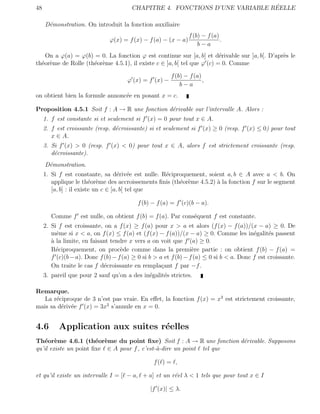 48                                                                            ´
                                        CHAPITRE 4. FONCTIONS D’UNE VARIABLE REELLE

     D´monstration. On introduit la fonction auxiliaire
      e
                                                                 f (b) − f (a)
                               ϕ(x) = f (x) − f (a) − (x − a)                  .
                                                                     b−a
   On a ϕ(a) = ϕ(b) = 0. La fonction ϕ est continue sur [a, b] et d´rivable sur ]a, b[. D’apr`s le
                                                                        e                    e
th´or`me de Rolle (th´or`me 4.5.1), il existe c ∈ ]a, b[ tel que ϕ (c) = 0. Comme
  e e                e e

                                                         f (b) − f (a)
                                       ϕ (x) = f (x) −                 ,
                                                             b−a
on obtient bien la formule annonc´e en posant x = c.
                                 e

Proposition 4.5.1 Soit f : A → R une fonction d´rivable sur l’intervalle A. Alors :
                                               e
     1. f est constante si et seulement si f (x) = 0 pour tout x ∈ A.
     2. f est croissante (resp. d´croissante) si et seulement si f (x) ≥ 0 (resp. f (x) ≤ 0) pour tout
                                 e
        x ∈ A.
     3. Si f (x) > 0 (resp. f (x) < 0) pour tout x ∈ A, alors f est strictement croissante (resp.
        d´croissante).
         e
     D´monstration.
      e
     1. Si f est constante, sa d´riv´e est nulle. R´ciproquement, soient a, b ∈ A avec a < b. On
                                    e e            e
        applique le th´or`me des accroissements ﬁnis (th´or`me 4.5.2) ` la fonction f sur le segment
                         e e                            e e           a
        [a, b] : il existe un c ∈ ]a, b[ tel que

                                           f (b) − f (a) = f (c)(b − a).

        Comme f est nulle, on obtient f (b) = f (a). Par cons´quent f est constante.
                                                             e
     2. Si f est croissante, on a f (x) ≥ f (a) pour x > a et alors (f (x) − f (a))/(x − a) ≥ 0. De
        mˆme si x < a, on f (x) ≤ f (a) et (f (x) − f (a))/(x − a) ≥ 0. Comme les in´galit´s passent
          e                                                                               e     e
        ` la limite, en faisant tendre x vers a on voit que f (a) ≥ 0.
        a
        R´ciproquement, on proc`de comme dans la premi`re partie : on obtient f (b) − f (a) =
          e                         e                             e
        f (c)(b − a). Donc f (b) − f (a) ≥ 0 si b > a et f (b) − f (a) ≤ 0 si b < a. Donc f est croissante.
        On traite le cas f d´croissante en rempla¸ant f par −f .
                             e                       c
     3. pareil que pour 2 sauf qu’on a des in´galit´s strictes.
                                             e     e

Remarque.
   La r´ciproque de 3 n’est pas vraie. En eﬀet, la fonction f (x) = x3 est strictement croissante,
       e
mais sa d´riv´e f (x) = 3x2 s’annule en x = 0.
         e e


4.6        Application aux suites r´elles
                                   e
Th´or`me 4.6.1 (th´or`me du point ﬁxe) Soit f : A → R une fonction d´rivable. Supposons
   e e                 e e                                           e
qu’il existe un point ﬁxe ∈ A pour f , c’est-`-dire un point tel que
                                             a

                                                 f( ) = ,

et qu’il existe un intervalle I = [ − a, + a] et un r´el λ < 1 tels que pour tout x ∈ I
                                                     e

                                                |f (x)| ≤ λ.
 