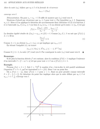 ´
4.6. APPLICATION AUX SUITES REELLES                                                                   49

Alors la suite (un ) d´ﬁnie par u0 ∈ I et la formule de r´currence
                      e                                  e
                                              un+1 = f (un )
converge vers .
    D´monstration. On pose vn = un − . Il suﬃt de montrer que (vn ) tend vers 0.
      e
    Montrons d’abord par r´currence que un ∈ I pour tout n. Par hypoth`se u0 ∈ I. Supposons
                                e                                               e
un ∈ I. Alors si l’on applique le th´or`me des accroissements ﬁnis (th´or`me 4.5.2) ` la fonction f
                                    e e                                  e e             a
et ` l’intervalle [un , ] si un ≤ (ou bien [ , un ] si un > ) on obtient qu’il existe c ∈ ]un , [ tel que
   a
                                          f (un ) − f ( )   un+1 −
                                  f (c) =                 =        .
                                              un −           un −
La derni`re ´galit´ r´sulte de f (un ) = un+1 et f ( ) = . Comme ]un , [ ⊂ I on sait que |f (c)| ≤
        e e       e e
λ < 1. D’o`
          u
                                              |vn+1 |
                                                      ≤ λ.                                     (∗)
                                               |vn |
Comme λ < 1, on obtient |vn+1 | < |vn |, ce qui implique que un+1 ∈ I.
   En it´rant l’in´galit´ (∗), on trouve
        e         e     e
                             |vn+1 | ≤ λ|vn | ≤ λ2 |vn−1 | ≤ · · · ≤ λn+1 |v0 |.
Comme 0 ≤ λ < 1, la suite (λn ) tend vers 0. Par cons´quent la suite (vn ) tend aussi vers 0.
                                                     e

Remarque.
   Si de plus la fonction d´riv´e f est continue, alors la condition |f ( )| < 1 implique l’existence
                           e e
d’un intervalle I = [ − a, + a] tel que pour tout x ∈ I on a |f (x)| ≤ λ < 1.
Exemple.                               √
    Prenons f (x) = 1 + x . Soit = 1+2 5 le nombre d’or, c’est-`-dire le r´el positif satisfaisant
                         1
                                                               a          e
            2
l’´quation = + 1, qui est ´quivalente ` = f ( ). Donc l est un point ﬁxe.
  e                          e           a
                    1
    On a f (x) = − x2 , donc |f (x)| < 1 pour x > 1. Ainsi on peut prendre comme intervalle
I = [ − 1 , + 1 ]. Le th´or`me du point ﬁxe implique alors que la suite d´ﬁnie par u0 ∈ I et
          2     2
                         e e                                                e
             1
un+1 = 1 + un converge vers .




                                              u1 u2            u0
 
