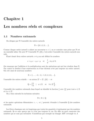 Chapitre 1

Les nombres r´els et complexes
             e

1.1     Nombres rationnels
   On d´signe par N l’ensemble des entiers naturels
       e

                                          N = {0, 1, 2, 3, . . .}.

Comme chaque entier naturel n admet un successeur n + 1, on se convainc sans peine que N est
un ensemble inﬁni. On note N∗ l’ensemble N  {0}, c’est-`-dire l’ensemble des entiers naturels non
                                                        a
nuls.
    ´
   Etant donn´ deux entiers naturels x et y on sait d´ﬁnir les nombres
              e                                      e
                                                                   x
                              x + y, x − y, x · y        et          , si y = 0.
                                                                   y

On remarque que l’addition et la multiplication sont des op´rations qui ont leur r´sultat dans N.
                                                           e                      e
Par contre le r´sultat d’une soustraction ou d’une division n’est pas toujours un entier naturel.
               e
On cr´e ainsi de nouveaux nombres
     e

                               Z = {. . . , −3, −2, −1, 0, 1, 2, 3, . . .},

l’ensemble des entiers relatifs — on notera Z∗ = Z  {0} — et
                                      a
                              Q=            | a∈Z             et     b ∈ Z∗ ,
                                      b
                                                                                   a          a·n
l’ensemble des nombres rationnels dans lequel on identiﬁe la fraction              b
                                                                                       avec   b·n
                                                                                                    pour tout a ∈ Z
et b, n ∈ Z∗ .
    On a bien entendu les inclusions suivantes

                                              N⊂Z⊂Q

et les quatre op´rations ´l´mentaires +, −, · et / peuvent s’´tendre ` l’ensemble Q des nombres
                e        ee                                  e       a
rationnels.

    Les Grecs classiques ont cru longtemps que toutes les quantit´s s’exprimaient par des nombres
                                                                 e
rationnels. Ils se sont aper¸u que ce n’est pas toujours le cas. En eﬀet on peut construire des
                            c
nombres qui ne sont pas rationnels. Consid´rons par exemple un triangle ABC rectangle en A
                                           e

                                                     5
 