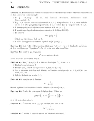 50                                                                            ´
                                        CHAPITRE 4. FONCTIONS D’UNE VARIABLE REELLE

4.7        Exercices

Exercice 4.1. Les aﬃrmations suivantes sont-elles vraies ? Pour chacune d’elles, ´crire une d´monstration
                                                                                 e           e
ou bien trouver un contre-exemple.
     1. Si f          :]0, +∞[→      R est une fonction strictement d´croissante alors
                                                                                   e
        limx→+∞ f (x) = 0.
     2. Si f : [a, b] → R est une fonction continue et si f (x) = 0 pour tout x ∈ [a, b], alors il existe
        un r´el m > 0 tel que f (x) ≥ m pour tout x ∈ [a, b] ou bien f (x) ≤ −m pour tout x ∈ [a, b].
             e
     3. Il n’existe pas d’application continue bijective de R sur ] − 1, 1[.
     4. Il n’existe pas d’application continue surjective de de R sur R  {0}.
     5. La fonction
                                                       1       1
                                               x→           −
                                                     1−x x
        d´ﬁnit une bijection de ]0, 1[ sur R.
          e
     6. Il existe une application continue bijective de [0, 1[ sur ]0, 1].

                                                                            ´
Exercice 4.2. Soit f : R → R la fonction d´ﬁnie par f (x) = x5 − 5x + 1. Etudier les variations
                                           e
                                   5
de f et en d´duire que l’´quation x − 5x + 1 = 0 a trois solutions r´elles.
            e            e                                          e

Exercice 4.3. Montrer que l’´quation
                            e
                                        x2 cos x + x sin x + 1 = 0
admet au moins une solution dans R.

Exercice 4.4. Soit f : [0, π/2[→ R la fonction d´ﬁnie par f (x) = tan x − x.
                                                e
     ´
  1. Etudier les variations de f
  2. Montrer que f d´ﬁnit une bijection de [0, π/2[ sur [0, +∞[.
                      e
  3. Soit n un entier positif ou nul. Montrer qu’il existe un unique r´el xn ∈ [0, π/2[ tel que
                                                                        e
     tan xn = xn + n.
  4. Calculer la limite de la suite (xn ).

Exercice 4.5. Montrer que la fonction
                                                       x
                                               x→
                                                    1 + |x|
est une bijection continue et strictement croissante de R sur ] − 1, 1[.
              ´
Exercice 4.6. Etudier les extremums de la fonction f d´ﬁnie par
                                                      e
                                                    x2         xn
                                  f (x) =   1+x+       + ··· +       e−x
                                                    2!         n!
o` n est un nombre naturel.
 u
              ´
Exercice 4.7. Etudier les suites (un ) qui v´riﬁent pour tout n > 0
                                            e
                                                       1
                                             un =
                                                    4 + un−1

Exercice 4.8. Calculer la fonction d´riv´e des fonctions suivantes :
                                    e e
 