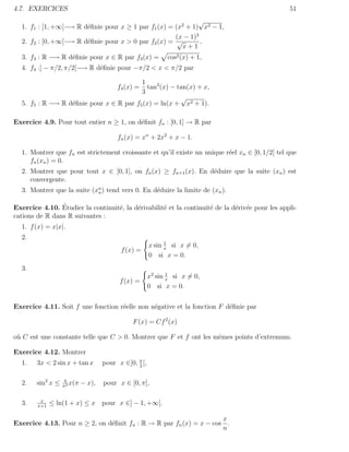 4.7. EXERCICES                                                                                   51
                                                             √
  1. f1 : [1, +∞[−→ R d´ﬁnie pour x ≥ 1 par f1 (x) = (x2 + 1) x3 − 1,
                       e
                                                     (x − 1)3
  2. f2 : [0, +∞[−→ R d´ﬁnie pour x > 0 par f2 (x) = √
                       e                                      ,
                                                       x+1
  3. f3 : R −→ R d´ﬁnie pour x ∈ R par f3 (x) =
                  e                                          cos2 (x) + 1,
  4. f4 :] − π/2, π/2[−→ R d´ﬁnie pour −π/2 < x < π/2 par
                            e

                                         1
                                           tan3 (x) − tan(x) + x,
                                         f4 (x) =
                                         3
                                                       √
  5. f5 : R −→ R d´ﬁnie pour x ∈ R par f5 (x) = ln(x + x2 + 1).
                  e

Exercice 4.9. Pour tout entier n ≥ 1, on d´ﬁnit fn : [0, 1] → R par
                                          e

                                         fn (x) = xn + 2x2 + x − 1.

  1. Montrer que fn est strictement croissante et qu’il existe un unique r´el xn ∈ [0, 1/2[ tel que
                                                                          e
     fn (xn ) = 0.
  2. Montrer que pour tout x ∈ [0, 1], on fn (x) ≥ fn+1 (x). En d´duire que la suite (xn ) est
                                                                 e
     convergente.
  3. Montrer que la suite (xn ) tend vers 0. En d´duire la limite de (xn ).
                            n                    e

                ´
Exercice 4.10. Etudier la continuit´, la d´rivabilit´ et la continuit´ de la d´riv´e pour les appli-
                                   e      e         e                e        e e
cations de R dans R suivantes :
  1. f (x) = x|x|.
  2.
                                                             1
                                                       x sin x si x = 0,
                                          f (x) =
                                                       0 si x = 0.
  3.
                                                              1
                                                       x2 sin x si x = 0,
                                          f (x) =
                                                       0 si x = 0.


Exercice 4.11. Soit f une fonction r´elle non n´gative et la fonction F d´ﬁnie par
                                    e          e                         e

                                               F (x) = Cf 2 (x)

o` C est une constante telle que C > 0. Montrer que F et f ont les mˆmes points d’extremum.
 u                                                                  e

Exercice 4.12. Montrer
  1.    3x < 2 sin x + tan x        pour x ∈]0, π [,
                                                2


  2.    sin2 x ≤   4
                   π2
                      x(π   − x),   pour x ∈ [0, π],

         x
  3.    x+1
              ≤ ln(1 + x) ≤ x pour x ∈] − 1, +∞[.

                                                                    x
Exercice 4.13. Pour n ≥ 2, on d´ﬁnit fn : R → R par fn (x) = x − cos .
                               e
                                                                    n
 
