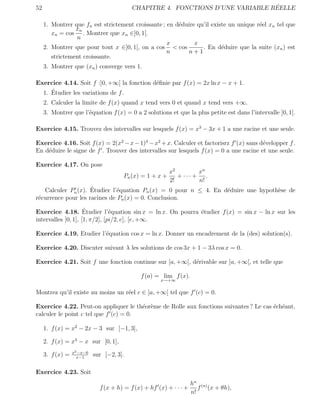 52                                                                               ´
                                           CHAPITRE 4. FONCTIONS D’UNE VARIABLE REELLE

     1. Montrer que fn est strictement croissante ; en d´duire qu’il existe un unique r´el xn tel que
                                                        e                              e
                 xn
        xn = cos . Montrer que xn ∈]0, 1[.
                 n
                                                    x         x
     2. Montrer que pour tout x ∈]0, 1[, on a cos < cos          . En d´duire que la suite (xn ) est
                                                                         e
                                                    n      n+1
        strictement croissante.
     3. Montrer que (xn ) converge vers 1.

Exercice 4.14. Soit f :]0, +∞[ la fonction d´ﬁnie par f (x) = 2x ln x − x + 1.
                                            e
     ´
  1. Etudier les variations de f .
     2. Calculer la limite de f (x) quand x tend vers 0 et quand x tend vers +∞.
     3. Montrer que l’´quation f (x) = 0 a 2 solutions et que la plus petite est dans l’intervalle ]0, 1[.
                      e

Exercice 4.15. Trouvez des intervalles sur lesquels f (x) = x3 − 3x + 1 a une racine et une seule.

Exercice 4.16. Soit f (x) = 2(x2 − x − 1)4 − x2 + x. Calculer et factorisrz f (x) sans d´velopper f .
                                                                                        e
En d´duire le signe de f . Trouver des intervalles sur lesquels f (x) = 0 a une racine et une seule.
    e

Exercice 4.17. On pose
                                                          x2        xn
                                       Pn (x) = 1 + x +      + ··· + .
                                                          2!        n!
                     ´
   Calculer Pn (x). Etudier l’´quation Pn (x) = 0 pour n ≤ 4. En d´duire une hypoth`se de
                               e                                  e                e
r´currence pour les racines de Pn (x) = 0. Conclusion.
 e

                     ´
Exercice 4.18. Etudier l’´quation sin x = ln x. On pourra ´tudier f (x) = sin x − ln x sur les
                                e                         e
intervalles ]0, 1], [1, π/2], [pi/2, e], [e, +∞.

Exercice 4.19. Etudier l’´quation cos x = ln x. Donner un encadrement de la (des) solution(s).
                         e

Exercice 4.20. Discuter suivant λ les solutions de cos 3x + 1 − 3λ cos x = 0.

Exercice 4.21. Soit f une fonction continue sur [a, +∞[, d´rivable sur ]a, +∞[, et telle que
                                                          e

                                              f (a) = lim f (x).
                                                      x→+∞


Montrez qu’il existe au moins un r´el c ∈ ]a, +∞[ tel que f (c) = 0.
                                  e

Exercice 4.22. Peut-on appliquer le th´or`me de Rolle aux fonctions suivantes ? Le cas ´ch´ant,
                                       e e                                             e e
calculer le point c tel que f (c) = 0.

     1. f (x) = x2 − 2x − 3 sur [−1, 3],

     2. f (x) = x3 − x sur [0, 1],
                  x2 −x−6
     3. f (x) =     x−1
                            sur [−2, 3].

Exercice 4.23. Soit
                                                                     hn (n)
                              f (x + h) = f (x) + hf (x) + · · · +      f (x + θh),
                                                                     n!
 