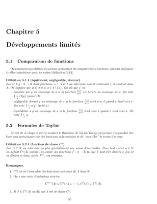 Chapitre 5

D´veloppements limit´s
 e                  e

5.1     Comparaison de fonctions
    On commence par d´ﬁnir les notions permettant de comparer deux fonctions, qui sont analogues
                        e
a celles introduites pour les suites (d´ﬁnition 3.4.1).
`                                      e

D´ﬁnition 5.1.1 (´quivalent, n´gligeable, domin´)
  e                e             e                   e
Soient f, g : A → R deux fonctions, a ∈ A et I un intervalle ouvert contenant a et contenu dans
A. On suppose que g(x) = 0 si x ∈ I  {a}. On dit que f est
    – domin´e par g au voisinage de a si la fonction f (x) est born´e au voisinage de a. On note
             e                                       g(x)
                                                                   e
      f = O(g) (grand O).
        a
                                                                  f (x)
   – n´gligeable devant g au voisinage de a si la fonction
      e                                                           g(x)
                                                                          tend vers 0 quand x tend vers a.
     On note f = o(g) (petit o).
                 a
                                                          f (x)
   – ´quivalente ` g au voisinage de a si la fonction
     e           a                                        g(x)
                                                                  tend vers 1 quand x tend vers a. On
     note f ∼ g.
             a



5.2     Formules de Taylor
   Le but de ce chapitre est de montrer le th´or`me de Taylor-Young qui permet d’approcher des
                                             e e
fonctions quelconques par des fonctions polynˆmiales et de “contrˆler” le terme d’erreur.
                                              o                  o

D´ﬁnition 5.2.1 (fonction de classe C n )
  e
Soit A ⊂ R un intervalle ou plus g´n´ralement une union d’intervalles. Pour tout entier n ∈ N
                                      e e
            n
on d´ﬁnit C (A) comme l’ensemble des fonctions f : A → R tel que f peut ˆtre d´riv´e n fois et
     e                                                                   e     e e
sa d´riv´e n-i`me, not´e f (n) , est continue.
    e e       e       e


Remarques.
  1. C 0 (A) est l’ensemble des fonctions continues de A dans R.
  2. On a une suite d’inclusions strictes

                              C n+1 (A) ⊂ C n (A) ⊂ · · · ⊂ C 1 (A) ⊂ C 0 (A).

  3. Si f ∈ C n (A) on dit que f est de classe C n .

                                                 55
 