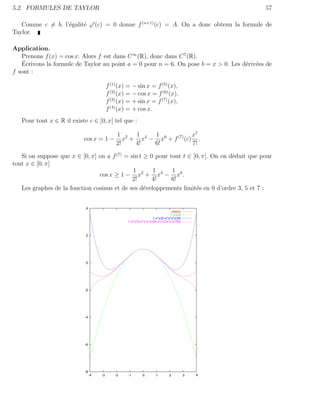 5.2. FORMULES DE TAYLOR                                                                          57

   Comme c = b, l’´galit´ ϕ (c) = 0 donne f (n+1) (c) = A. On a donc obtenu la formule de
                  e     e
Taylor.

Application.
   Prenons f (x) = cos x. Alors f est dans C ∞ (R), donc dans C 7 (R).
    ´
   Ecrivons la formule de Taylor au point a = 0 pour n = 6. On pose b = x > 0. Les d´riv´es de
                                                                                    e e
f sont :

                                           f (1) (x) = − sin x = f (5) (x),
                                           f (2) (x) = − cos x = f (6) (x),
                                           f (3) (x) = + sin x = f (7) (x),
                                           f (4) (x) = + cos x.
   Pour tout x ∈ R il existe c ∈ ]0, x[ tel que :

                                               1 2 1 4   1              x7
                           cos x = 1 −            x + x − x6 + f (7) (c) .
                                               2!    4!  6!             7!

   Si on suppose que x ∈ [0, π] on a f (7) = sin t ≥ 0 pour tout t ∈ [0, π]. On en d´duit que pour
                                                                                    e
tout x ∈ [0, π]
                                              1       1      1
                                cos x ≥ 1 − x2 + x4 − x6 .
                                              2!      4!     6!
   Les graphes de la fonction cosinus et de ses d´veloppements limit´s en 0 d’ordre 3, 5 et 7 :
                                                   e                  e


                            4
                                                                                cos(x)
                                                                               1-x*x/2
                                                                    1-x*x/2+x*x*x*x/24
                                                    1-x*x/2+x*x*x*x/24-x*x*x*x*x*x/720



                            2




                            0




                            -2




                            -4




                            -6




                            -8
                                 -4   -3       -2   -1       0        1       2          3   4
 