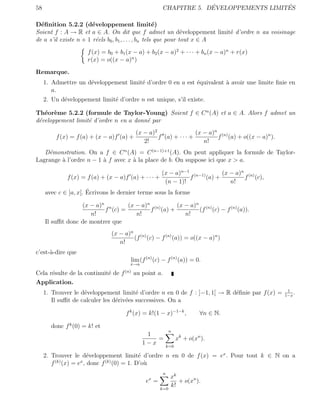 58                                                                  ´                  ´
                                                       CHAPITRE 5. DEVELOPPEMENTS LIMITES

D´ﬁnition 5.2.2 (d´veloppement limit´)
  e                    e                              e
Soient f : A → R et a ∈ A. On dit que f admet un d´veloppement limit´ d’ordre n au voisinage
                                                                 e         e
de a s’il existe n + 1 r´els b0 , b1 , . . . , bn tels que pour tout x ∈ A
                         e
                      f (x) = b0 + b1 (x − a) + b2 (x − a)2 + · · · + bn (x − a)n + r(x)
                      r(x) = o((x − a)n )
Remarque.
     1. Admettre un d´veloppement limit´ d’ordre 0 en a est ´quivalent ` avoir une limite ﬁnie en
                     e                 e                    e          a
        a.
     2. Un d´veloppement limit´ d’ordre n est unique, s’il existe.
            e                 e

Th´or`me 5.2.2 (formule de Taylor-Young) Soient f ∈ C n (A) et a ∈ A. Alors f admet un
   e e
d´veloppement limit´ d’ordre n en a donn´ par
 e                 e                    e
                                          (x − a)2                 (x − a)n (n)
         f (x) = f (a) + (x − a)f (a) +            f (a) + · · · +         f (a) + o((x − a)n ).
                                             2!                       n!
   D´monstration. On a f ∈ C n (A) = C (n−1)+1 (A). On peut appliquer la formule de Taylor-
    e
Lagrange ` l’ordre n − 1 ` f avec x ` la place de b. On suppose ici que x > a.
         a               a          a

                                                       (x − a)n−1 (n−1)       (x − a)n (n)
              f (x) = f (a) + (x − a)f (a) + · · · +             f      (a) +         f (c),
                                                        (n − 1)!                 n!
                      ´
     avec c ∈ ]a, x[. Ecrivons le dernier terme sous la forme

                  (x − a)n n      (x − a)n (n)    (x − a)n (n)
                          f (c) =         f (a) +         (f (c) − f (n) (a)).
                     n!              n!              n!
     Il suﬃt donc de montrer que
                                (x − a)n (n)
                                        (f (c) − f (n) (a)) = o((x − a)n )
                                   n!
c’est-`-dire que
      a
                                        lim (f (n) (c) − f (n) (a)) = 0.
                                       x→a

Cela r´sulte de la continuit´ de f (n) au point a.
      e                     e
Application.
                                                                                                    1
     1. Trouver le d´veloppement limit´ d’ordre n en 0 de f : ]−1, 1[ → R d´ﬁnie par f (x) =
                    e                    e                                 e                       1−x
                                                                                                       .
        Il suﬃt de calculer les d´riv´es successives. On a
                                 e e

                                      f k (x) = k!(1 − x)−1−k ,            ∀n ∈ N.

       donc f k (0) = k! et
                                                             n
                                              1
                                                 =                xk + o(xn ).
                                             1−x            k=0

     2. Trouver le d´veloppement limit´ d’ordre n en 0 de f (x) = ex . Pour tout k ∈ N on a
                    e                 e
         (k)      x        (k)
        f (x) = e , donc f (0) = 1. D’o`u
                                                        n
                                                x            xk
                                              e =               + o(xn ).
                                                       k=0
                                                             k!
 