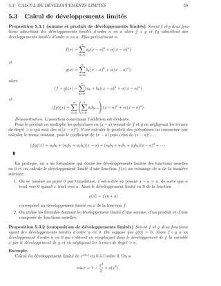 ´                  ´
5.3. CALCUL DE DEVELOPPEMENTS LIMITES                                                                 59

5.3       Calcul de d´veloppements limit´s
                     e                  e
Proposition 5.3.1 (somme et produit de d´veloppements limit´s) Soient f et g deux fonc-
                                               e                  e
tions admettant des d´veloppements limit´s d’ordre n en a alors f + g et f g admettent des
                      e                   e
d´veloppements limit´s d’ordre n en a. Plus pr´cis´ment si
  e                 e                         e e
                                                n
                                    f (x) =             ak (x − a)k + o((x − a)n )
                                               k=0

et                                              n
                                    g(x) =              bk (x − a)k + o((x − a)n )
                                               k=0

alors                                           n
                             (f + g)(x) =            (ak + bk )(x − a)k + o((x − a)n )
                                               k=0

et
                                         n          k
                           (f g)(x) =                    ai bk−i (x − a)k + o((x − a)n ).
                                        k=0     i=0

    D´monstration. L’assertion concernant l’addition est ´vidente.
     e                                                    e
    Pour le produit on multiplie les polynˆmes en (x − a) venant de f et g en n´gligeant les termes
                                          o                                      e
de degr´ > n qui sont des o((x − a)n ). Pour calculer le produit des polynˆmes on commence par
        e                                                                  o
calculer le terme contant, puis le coeﬃcient de (x − a) puis celui de (x − a)2 ,. . .

              (f g)(x) = a0 b0 + (a0 b1 + a1 b0 )(x − a) + (a0 b2 + a1 b1 + a2 b0 )(x − a)2 + · · ·



    En pratique, on a un formulaire qui donne les d´veloppements limit´s des fonctions usuelles
                                                   e                    e
en 0 et on calcule le d´veloppement limit´ d’une fonction f (x) au voisinage de a de la mani`re
                       e                 e                                                  e
suivante.
     1. On se ram`ne au point 0 par translation, c’est-`-dire en posant x − a = u, de sorte que u
                   e                                    a
        tend vers 0 quand x tend vers a. Ainsi le d´veloppement limit´ en 0 de la fonction
                                                   e                 e

                                                         g(u) = f (u + a)

        correspond au d´veloppement limit´ en a de la fonction f .
                       e                 e
     2. On utilise les formules donnant le d´veloppement limit´ d’une somme, d’un produit et d’une
                                            e                 e
        compos´e de fonctions usuelles.
               e

Proposition 5.3.2 (composition de d´veloppements limit´s) Soient f et g deux fonctions
                                         e                       e
ayant des d´veloppements limit´s d’ordre n en 0. On suppose que g(0) = 0. Alors f ◦ g a un
            e                  e
d´veloppement d’ordre n en 0 qui s’obtient en rempla¸ant dans le d´veloppement de f la variable
 e                                                   c             e
x par le d´veloppement de g et en n´gligeant les termes de degr´ > n.
          e                        e                           e
Exemple.
  Calcul du d´veloppement limit´ de ecos x en 0 ` l’ordre 3. On a
             e                 e                a

                                                               x2
                                              cos x = 1 −         + o(x3 ).
                                                               2
 