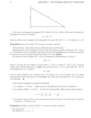 6                                                                             ´
                                                     CHAPITRE 1. LES NOMBRES REELS ET COMPLEXES

                                         C




                                                                     a
                                     b




                                         A                       c                    B

   Si on note a la longueur du segment BC, b celle de CA et c celle de AB, alors le th´or`me de
                                                                                        e e
Pythagore dit qu’on a la relation
                                          a2 = b 2 + c 2 .
                                                                                             √
Ainsi on obtient que la longueur de la diagonale d’un carr´ de cˆt´ b = c = 1 est ´gale ` a = 2.
                                                           e    oe                e     a
                                               √
Proposition 1.1.1 Le nombre                        2 n’est pas un nombre rationnel.
    D´monstration. √
      e               Nous allons faire une d´monstration par l’absurde. 1
                                              e                                        √
    Supposons que 2 est rationnel. Il existe alors deux entiers positifs a, b tels que 2 = a/b. Si
a et b sont pairs, on peut simpliﬁer la fraction a/b par 2. En simpliﬁant par 2 autant que possible,
on arrive au cas o` au moins un√ deux entiers a ou b est impair.
                    u              des
    En ´levant au carr´ l’´galit´ 2 = a/b et en chassant le d´nominateur, on arrive `
        e              e e      e                               e                      a

                                                            2b2 = a2 .

Donc a2 est pair. Si a est impair, on peut ´crire a = 2a + 1, alors a2 = 4a 2 + 4a + 1 qui est
                                           e
impair. On en d´duit donc que a est pair, donc on peut ´crire a = 2a , ce qui donne 2b2 = 4a 2 et
               e                                       e
en simpliﬁant par 2, on obtient
                                           b2 = 2a 2 .
C’est la mˆme ´quation que ci-dessus avec a ` la place de b et b ` la place de a. Le mˆme
           e    e                              a                   a          √         e
raisonnement montre alors que b est aussi pair. On a donc une contradiction et 2 ne peut pas
ˆtre rationnel.
e

        Voici d’autres exemples de nombres irrationnels.
    1. Le nombre π = 3, 1415 . . . d´ﬁni comme la circonf´rence d’un cercle de diam`tre 1.
                                    e                    e                         e
                                                                                                   2
    2. Le nombre d’Euler e = 2, 718 . . . , la base de l’exponentielle, d´ﬁni comme somme inﬁnie
                                                                         e

                                                          1  1  1      1
                                               e=1+         + + + ··· + + ···
                                                          1! 2! 3!     k!
                          √
    3. Les racines carr´s n si n est un entier qui n’est pas un carr´, c’est-`-dire qui n’est pas de
                       e                                            e        a
       la forme n = k 2 avec k ∈ N.

Proposition 1.1.2 Le nombre d’Euler e n’est pas un nombre rationnel.
    1
        voir section 2.3.3
    2
        Par d´ﬁnition n! = 1 · 2 · 3 · · · n
              e
 