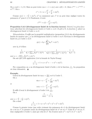 60                                                                       ´                  ´
                                                            CHAPITRE 5. DEVELOPPEMENTS LIMITES

On a cos 0 = 1 = 0. Mais on peut ´crire cos x = 1 + u(x) avec u(0) = 0. Alors ecos x = e1+u(x) =
                                  e
  u(x)
ee . On a
                                               u2 u 3
                                eu = 1 + u +     +    + o(u3 ).
                                               2   6
                       2
    Comme u(x) = − x + o(x3 ), u2 va commencer par x4 et on peut donc n´gliger toutes les
                      2
                                                                              e
puissances uk pour k ≥ 2. Finalement, il reste
                                                                 x2
                                           ecos x = e(1 −           ) + o(x3 ).
                                                                 2
Proposition 5.3.3 (d´veloppement limit´ de la fonction inverse) Soient f et g deux fonc-
                       e                    e
tions admettant des d´veloppements limit´s ` l’ordre n en 0. Si g(0) = 0, la fonction f admet un
                     e                  e a                                           g
d´veloppement limit´ ` l’ordre n en 0.
  e                ea
   D´monstration. Il suﬃt par la propri´t´ multiplicative (proposition 5.3.1) des d´veloppements
     e                                 ee                                          e
     e                   1
                               e                   ea                 ´
limit´s de montrer que g a un d´veloppement limit´ ` l’ordre n en 0. Ecrivons le d´veloppement
                                                                                    e
limit´ de g ` l’ordre n en 0
     e      a
                                                             n
                                      g(x) = b0 +                 bk xk + o(xn )
                                                            k=1
     avec b0 = 0.Alors
                 1                1                                         1                         1 1
                     =        n        k
                                                        =                n   bk k
                                                                                                  =
                g(x)   b0 +   k=1 bk x     +   o(xn )       b0 (1 +      k=1 b0 x   +   o(xn ))       b0 1 − u
avec u = −( n bk xk ) + o(xn ).
              k=1 b0
   On sait que (voir application 2 de la formule de Taylor-Young)
                                 1
                                    = 1 + u + u2 + · · · + un + o(un ).
                                1−u
                                                                                                       1
    Par composition on a un d´veloppement limit´ d’ordre n de la fonction
                             e                 e                                                      1−u
                                                                                                          .   La proposition
est donc d´montr´e.
          e      e

Exemple.
   Calcul du d´veloppement limit´ de tan x = cos x en 0 ` l’ordre 5.
               e                 e              sin
                                                    x
                                                           a
   On a
                                              x3       x5
                                 sin x = x −      +       + o(x5 )
                                               6      120
et
                                              x2 x4
                                 cos x = 1 −       +      + o(x5 ).
                                               2      24
                                                        1
   Il suﬃt d’avoir le d´veloppement ` l’ordre 5 de cos x .
                       e             a
   On a
                                           1           1
                                                =
                                         cos x      1−u
            2     4
avec u = x − x + o(x5 ).
         2    24
   On a aussi
                              1
                                   = 1 + u + u2 + u3 + u4 + u5 + o(u5 ).
                            1−u
   Comme le premier terme (par ordre croissant des puissances de x) du d´veloppement limit´
                                                                               e                    e
             2                                                    2        4             4         6
de u est en x , le premier terme du d´veloppement limit´ de u est en x . Celui de u est en x ,
                                       e                    e
donc n´gligeable ` l’ordre 5, ainsi que celui de u5 . En d’autres mots u4 = o(x5 ) et u5 = o(x5 ).
       e          a
 