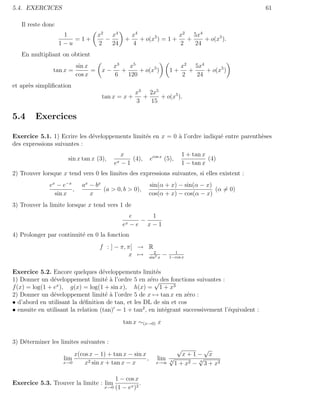 5.4. EXERCICES                                                                                     61

   Il reste donc
                    1                x2 x4            x4                x2 5x4
                       =1+             −          +      + o(x5 ) = 1 +   +    + o(x5 ).
                   1−u               2   24           4                 2   24
   En multipliant on obtient
                           sin x           x3    x5                       x2 5x4
                tan x =          =    x−      +     + o(x5 )         1+     +    + o(x5 )
                           cos x           6    120                       2   24
et apr`s simpliﬁcation
      e
                                                  x3 2x5
                                      tan x = x +   +    + o(x5 ).
                                                  3   15

5.4      Exercices

Exercice 5.1. 1) Ecrire les d´veloppements limit´s en x = 0 ` l’ordre indiqu´ entre parenth`ses
                             e                  e           a               e              e
des expressions suivantes :
                                                 x                        1 + tan x
                      sin x tan x (3),              (4),    ecos x (5),             (4)
                                            ex   −1                       1 − tan x
2) Trouver lorsque x tend vers 0 les limites des expressions suivantes, si elles existent :
              ex − e−x       ax − b x                       sin(α + x) − sin(α − x)
                       ,              (a > 0, b > 0),                               (α = 0)
                sin x           x                           cos(α + x) − cos(α − x)
3) Trouver la limite lorsque x tend vers 1 de
                                                      e   1
                                                        −
                                                 ex   −e x−1
4) Prolonger par continuit´ en 0 la fonction
                          e
                                     f : ] − π, π[ → R
                                                 x → sin22 x −        1
                                                                    1−cos x


Exercice 5.2. Encore quelques d´veloppements limit´s
                                    e                   e
1) Donner un d´veloppement limit´ ` l’ordre 5 en z´ro des fonctions suivantes :
                e                    ea               e√
                 x
f (x) = log(1 + e ), g(x) = log(1 + sin x), h(x) = 1 + x3
2) Donner un d´veloppement limit´ ` l’ordre 5 de x → tan x en z´ro :
                e                    ea                             e
• d’abord en utilisant la d´ﬁnition de tan, et les DL de sin et cos
                            e
• ensuite en utilisant la relation (tan) = 1 + tan2 , en int´grant successivement l’´quivalent :
                                                            e                       e
                                                 tan x ∼(x→0) x


3) D´terminer les limites suivantes :
    e
                                                                          √    √
                        x(cos x − 1) + tan x − sin x                   x+1− x
                    lim                              ,         lim √        √
                    x→0     x2 sin x + tan x − x              x→∞ 4 1 + x2 − 4 3 + x2



                                            1 − cos x
Exercice 5.3. Trouver la limite : lim                  .
                                      x→0   (1 − ex )2
 