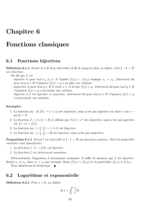 Chapitre 6

Fonctions classiques

6.1      Fonctions bijectives
D´ﬁnition 6.1.1 Soient A et B deux intervalles de R de longueur ﬁnie ou inﬁnie. Soit f : A → B
  e
une fonction.
    On dit que f est
    – injective si pour tout x1 , x2 ∈ A l’´galit´ f (x1 ) = f (x2 ) implique x1 = x2 . Autrement dit
                                            e     e
      pour tout y ∈ B l’´quation f (x) = y a au plus une solution.
                          e
    – surjective si pour tout y ∈ B il existe x ∈ A tel que f (x) = y. Autrement dit pour tout y ∈ B
      l’´quation f (x) = y a au moins une solution.
        e
    – bijective si f est injective et surjective. Autrement dit pour tout y ∈ B l’´quation f (x) = y
                                                                                   e
      a exactement une solution.

Exemples.
  1. La fonction sin : [0, 2π] → [−1, 1] est surjective, mais n’est pas injective car sin 0 = sin π =
     sin 2π = 0.
  2. La fonction f : [−1, 1] → [0, 1] d´ﬁnie par f (x) = x2 est surjective, mais n’est pas injective
                                       e
     car f (−x) = f (x).
  3. La fonction sin : [− π , π ] → [−1, 1] est bijective.
                          2 2
  4. La fonction sin : [− π , π ] → R est injective, mais n’est pas surjective.
                          2 2

Proposition 6.1.1 Soient I un intervalle et f : I → R une fonction continue. Alors les propri´t´s
                                                                                             ee
suivantes sont ´quivalentes.
               e
  1. La fonction f : I → f (I) est bijective.
  2. La fonction f est strictement monotone.
   D´monstration. Supposons f strictement croissante. Il suﬃt de montrer que f est injective.
     e
Soient x1 = x2 , alors x1 < x2 par exemple. Donc f (x1 ) < f (x2 ) et en particulier f (x1 ) = f (x2 ).
   Nous admettons la r´ciproque.
                          e


6.2      Logarithme et exponentielle
D´ﬁnition 6.2.1 Pour x > 0, on d´ﬁnit
 e                              e
                                                          x
                                                              1
                                            ln x =              dt.
                                                      1       t

                                                     63
 