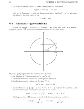 66                                                       CHAPITRE 6. FONCTIONS CLASSIQUES

     2. En it´rant la formule exp(x + y) = exp(x) exp(y) avec y = x on trouve
             e
                                      exp(nx) = (exp(x))n           ∀n ∈ N.

        Soit a > 0. En posant x = ln(a), on obtient exp(n ln a) = [exp(ln a)]n = an , ce qui permet
        de d´ﬁnir les fonctions g(x) = ax par
            e
                                                ax = exp(x ln a).


6.4        Fonctions trigonom´triques
                             e
    On consid`re le cercle C de centre O et de rayon 1. Soit M un point de C. Si on appelle x
             e
                   −→
                    −
l’angle de Ox avec OM , les coordonn´es cart´siennes de M sont (cos x, sin x).
                                     e      e




                                                                          M
                                                 sin θ



                                                            θ
                                                                       cos θ




On donne quelques propri´t´s des fonctions sinus et cosinus.
                          ee
  1. Le th´or`me de Pythagore donne cos2 x + sin2 x = 1.
          e e
  2. Les fonctions sinus et cosinus sont p´riodiques de p´riode 2π.
                                          e               e
  3. Les fonctions sinus et cosinus sont de classe C ∞ et
                                         sin = cos       cos = − sin

     4. Les fonctions sin : [− π , + π ] → [−1, 1] et cos : [0, π] → [−1, 1] sont des bijections. Leurs
                               2     2
        fonctions r´ciproques sont appel´es Arc sinus et Arc cosinus :
                   e                      e
                                                 π π
                          arcsin : [−1, 1] → [− , ],         arccos : [−1, 1] → [0, π].
                                                 2 2
        Par la proposition 4.4.5 donnant la d´riv´e de la fonction r´ciproque on obtient
                                             e e                    e
                                                1                                1
                             arcsin (x) = √          ,   arccos (x) = − √             .
                                              1 − x2                           1 − x2
 