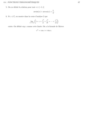 ´
6.4. FONCTIONS TRIGONOMETRIQUES                                            67

 5. On en d´duit la relation pour tout x ∈ [−1, 1]
           e
                                                                  π
                                      arcsin(x) + arccos(x) =       .
                                                                  2
 6. Si z ∈ C, on montre dans la cours d’analyse 2 que

                                             z2 z3          zn
                                lim     1+z+   +    + ··· +
                               n→+∞          2   3!         n!

   existe. On d´ﬁnit exp z comme cette limite. On a la formule de Moivre
               e

                                         eix = cos x + i sin x.
 