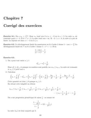 Chapitre 7

Corrig´ des exercices
      e

                              3
Exercice 6.1. On a un ∼ ( a )n . Donc un tend vers 0 si a < −3 ou si a > 3. La suite un est
constante pour a = 3. Si 0 < a < 3, la suite tend vers +∞. Si −3 < a < 0, la suite n’a pas de
limite. La r´ponse est donc a < −3 ou 3 ≤ a.
            e
                                                                                                              x2
Exercice 6.2. Un d´veloppement limit´ du num´rateur en 0 ` l’ordre 2 donne 1 − cos x ∼
                   e                  e        e          a                                                   2
                                                                                                                 .Un
                         x                            x
d´veloppement limit´ de e en 0 ` l’ordre 1 donne 1 − e ∼ −x. D’o`
 e                 e           a                                u
                                               1 − cos x   1
                                                     x )2
                                                          ∼ .
                                               (1 − e      2

Exercice 6.3.
  1. On a pour tout entier n ≥ 1
                                                     1
                                                u 2 = u2 +
                                                  n+1  n.
                                                    2n
     Donc u2 ≤ u2 et puisque ces nombres sont positifs, on a un ≤ un+1 . La suite est croissante
            n    n+1
     et un ≥ 1 pour tout n.
  2. Calculons
                      2                         2
                 1                        1                       1         2un   1  1   2un − 1   1
          un +            − u2 =
                             n+1   un +             − u2 +
                                                       n                =       + n− n =         + n.
                 2n                       2n                      2n         2n  4  2      2 n    4
     Cette quantit´ est donc ≥ 0 puisque un ≥ 1.
                  e
     En it´rant cette in´galit´ on obtient
          e             e     e

                      1            1    1           1     1    1
       un+1 ≤ un +     n
                         ≤ un−1 + n−1 + n ≤ un−2 + n−2 + n−1 + n ≤
                      2          2     2          2     2     2
                                                                                                  1   1         1
                                                                                   · · · ≤ u1 +     + 2 + ··· + n
                                                                                                  2 2          2
                                                             1
     On a une progression g´om´trique de raison
                           e e                               2
                                                                 : sa somme est

                                                    1
                                          1−                            1
                                                2n+1     = 2(1 −              ).
                                              1                        2n+1
                                           1−
                                              2
     La suite (un ) est donc major´e par 2.
                                  e

                                                        69
 