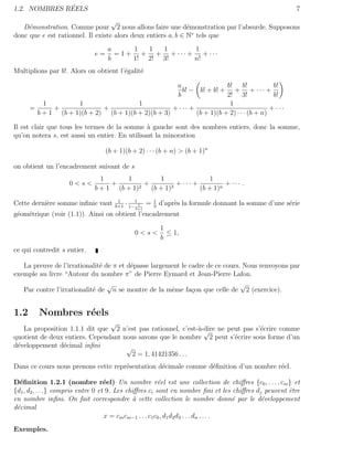 ´
1.2. NOMBRES REELS                                                                                      7
                                   √
   D´monstration. Comme pour 2 nous allons faire une d´monstration par l’absurde. Supposons
     e                                                        e
donc que e est rationnel. Il existe alors deux entiers a, b ∈ N∗ tels que
                                  a      1  1  1      1
                             e=     = 1 + + + + ··· +    + ···
                                  b      1! 2! 3!     n!
Multiplions par b!. Alors on obtient l’´galit´
                                       e     e

                                                    a                 b! b!              b!
                                                      b! − b! + b! + + + · · · +
                                                    b                 2! 3!              b!
          1         1                  1                               1
      =      +              +                      + ··· +                              + ···
        b + 1 (b + 1)(b + 2) (b + 1)(b + 2)(b + 3)         (b + 1)(b + 2) · · · (b + n)

Il est clair que tous les termes de la somme ` gauche sont des nombres entiers, donc la somme,
                                               a
qu’on notera s, est aussi un entier. En utilisant la minoration

                                  (b + 1)(b + 2) · · · (b + n) > (b + 1)n

on obtient un l’encadrement suivant de s
                               1      1           1                  1
                    0<s<          +        2
                                             +         3
                                                         + ··· +          + ··· .
                             b + 1 (b + 1)     (b + 1)           (b + 1)n
                                      1
Cette derni`re somme inﬁnie vaut
           e                         b+1
                                           · 1−1 1 =   1
                                                       b
                                                           d’apr`s la formule donnant la somme d’une s´rie
                                                                e                                     e
                                              b+1
g´om´trique (voir (1.1)). Ainsi on obtient l’encadrement
 e e

                                                           1
                                              0<s<           ≤ 1,
                                                           b
ce qui contredit s entier.

   La preuve de l’irrationalit´ de π et d´passe largement le cadre de ce cours. Nous renvoyons par
                              e          e
exemple au livre “Autour du nombre π” de Pierre Eymard et Jean-Pierre Lafon.
                                 √                                             √
   Par contre l’irrationalit´ de n se montre de la mˆme fa¸on que celle de 2 (exercice).
                            e                         e       c


1.2      Nombres r´els
                  e
                                √
   La proposition 1.1.1 dit que 2 n’est pas rationnel, c’est-`-dire ne peut pas s’´crire comme
                                                             a√                   e
quotient de deux entiers. Cependant nous savons que le nombre 2 peut s’´crire sous forme d’un
                                                                         e
d´veloppement d´cimal inﬁni
 e              e                    √
                                       2 = 1, 41421356 . . .
Dans ce cours nous prenons cette repr´sentation d´cimale comme d´ﬁnition d’un nombre r´el.
                                     e           e              e                     e

D´ﬁnition 1.2.1 (nombre r´el) Un nombre r´el est une collection de chiﬀres {c0 , . . . , cm } et
  e                                 e                     e
{d1 , d2 , . . .} compris entre 0 et 9. Les chiﬀres ci sont en nombre ﬁni et les chiﬀres dj peuvent ˆtre
                                                                                                    e
en nombre inﬁni. On fait correspondre ` cette collection le nombre donn´ par le d´veloppement
                                              a                                         e  e
d´cimal
 e
                                    x = cm cm−1 . . . c1 c0 , d1 d2 d3 . . . dn . . . .
Exemples.
 