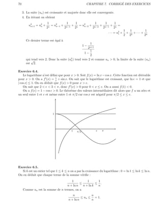70                                                                     ´
                                                     CHAPITRE 7. CORRIGE DES EXERCICES

     3. La suite (un ) est croissante et major´e donc elle est convergente.
                                              e
     4. En it´rant on obtient
             e
                       1           1   1          1    1    1
          u2 = u2 +
           n+1  n       n
                          = u2 + n−1 + n = u2 + n−2 + n−1 + n =
                             n−1            n−2
                       2         2    2         2    2     2
                                                                                       1   1         1
                                                                        · · · = u2 +
                                                                                 1       + 2 + ··· + n
                                                                                       2 2          2
        Ce dernier terme est ´gal `
                             e    a
                                                          1
                                                    1−
                                                         2n+1
                                                        1
                                                    1−
                                                        2
                                         2
        qui √
            tend vers 2. Donc la suite (un ) tend vers 2 et comme un > 0, la limite de la suite (un )
        est 2.

Exercice 6.4.
    Le logarithme n’est d´ﬁni que pour x > 0. Soit f (x) = ln x − cos x. Cette fonction est d´rivable
                          e                                                                  e
                            1
pour x > 0. On a f (x) = x + sin x. On sait que le logarithme est croissant, que ln e = 1 et que
| cos x| ≤ 1. On en d´duit que f (x) > 0 pour x > e.
                     e
    On sait que 2 < e < 3 < π, donc f (x) > 0 pour 0 < x ≤ e. On a aussi f (1) < 0.
    On a f (e) = 1 − cos e > 0. Le th´or`me des valeurs interm´diaires dit alors que f a un z´ro et
                                     e e                        e                              e
un seul entre 1 et e et mˆme entre 1 et π/2 car cos x est n´gatif pour π/2 ≤ x ≤ e.
                          e                                 e




                            1




                                          1   π/2               e   π




Exercice 6.5.
  Si k est un entier tel que 1 ≤ k ≤ n on a par la croissance du logarithme : 0 = ln 1 ≤ ln k ≤ ln n.
On en d´duit que chaque terme de la somme v´riﬁe :
       e                                        e
                                     1          1      1
                                           ≤          ≤ .
                                  n + ln n   n + ln k  n
     Comme un est la somme de n termes, on a
                                           n           n
                                                 ≤ un ≤ = 1.
                                        n + ln n       n
 