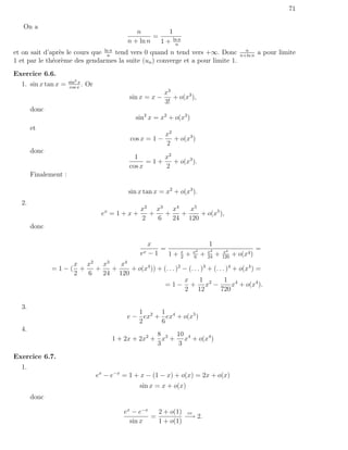 71

   On a
                                                   n          1
                                                         =
                                                n + ln n   1 + ln n
                                                                n
et on sait d’apr`s le cours que ln n tend vers 0 quand n tend vers +∞. Donc
                e                n
                                                                                                          n
                                                                                                        n+ln n
                                                                                                                 a pour limite
1 et par le th´or`me des gendarmes la suite (un ) converge et a pour limite 1.
              e e
Exercice 6.6.
                      sin2 x
  1. sin x tan x =    cos x
                             .   Or
                                                               x3
                                                 sin x = x −      + o(x3 ),
                                                               3!
       donc
                                                   sin2 x = x2 + o(x3 )
       et
                                                               x2
                                                 cos x = 1 −      + o(x3 )
                                                               2
       donc
                                                   1       x2
                                                       =1+    + o(x3 ).
                                                 cos x     2
       Finalement :

                                                sin x tan x = x2 + o(x3 ).
  2.
                                                      x2 x3 x4    x5
                                       ex = 1 + x +     +   +   +    + o(x5 ),
                                                      2   6   24 120
       donc

                                                           x                          1
                                                              =              x2       x3       x4
                                                                                                                 =
                                                      ex   −1   1+   x
                                                                     2
                                                                         +   6
                                                                                  +   24
                                                                                           +   120
                                                                                                     + o(x4 )
                  x x2 x3    x4
              =1−( +   +   +    + o(x4 )) + (. . . )2 − (. . . )3 + (. . . )4 + o(x4 ) =
                  2  6   24 120
                                                      x       1           1 4
                                             = 1 − + x2 −                     x + o(x4 ).
                                                       2 12             720

  3.
                                                   1     1
                                                e − ex2 + ex4 + o(x5 )
                                                   2     6
  4.
                                                         8    10
                                           1 + 2x + 2x2 + x3 + x4 + o(x4 )
                                                         3    3
Exercice 6.7.
  1.
                                      ex − e−x = 1 + x − (1 − x) + o(x) = 2x + o(x)
                                                      sin x = x + o(x)
       donc

                                               ex − e−x   2 + o(1) cv
                                                        =          −→ 2.
                                                 sin x    1 + o(1)
 