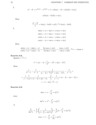 72                                                                           ´
                                                           CHAPITRE 7. CORRIGE DES EXERCICES

     2.
                         ax − bx = exln(a) − exln(b) = 1 + xln(a) − (1 + xln(b)) + o(x))


                                               x(ln(a) − ln(b)) + o(x).
          Donc

                                ax − bx                         cv
                                        = ln(a) − ln(b) + o(1) −→ ln(a) − ln(b).
                                   x
     3.
                                        sin(α + x) = sin α + x cos α + o(x)
                                        sin(α − x) = sin α − x cos α + o(x)
                                        cos(α + x) = cos α − x sin α + o(x)
                                        cos(α − x) = cos α + x sin α + o(x)
          Donc

                 sin(α + x) − sin(α − x)   2x cos α + o(x)     cos α + o(1) cv
                                         =                  =                −→= −cotan α.
                 cos(α + x) − cos(α − x)   −2x sin α + o(x)   − sin α + o(1)

Exercice 6.8.
            cv
  Quand x −→ 1 :
                                                e
                                 ex + e(x − 1) + (x − 1)2 + o((x − 1)2 ).
                                                2
     Donc
                            e   1                               1                         1
                              −    =                     (x−1)2
                                                                                     −       =
                       ex   −e x−1   (x − 1) +                      + o((x − 1)2 )       x−1
                                                           2

                       1             1                  1
                 =                                −1 =     [−(x − 1) − o(x − 1)] =
                     x − 1 1 + (x − 1) + o(x − 1)      x−1
                                                                cv
                                            = −1 − o(1) −→ −1.

Exercice 6.9.

                                                           x3
                                           sin x = x −        + o(x4 )
                                                           6
     donc

                                                               x4
                                          sin2 x = x2 −           + o(x5 )
                                                               3
     et

                              2     2               1                   2        x2
                               2  = 2          x2
                                                                    =     2
                                                                            (1 +    + o(x3 )).
                            sin x  x      1−    3
                                                    + o(x3 )            x        3

                                                        x2 x4
                                        cos x = 1 −       +    + o(x5 )
                                                        2   24
 