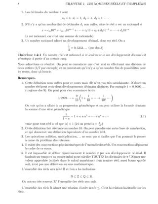 8                                                                  ´
                                          CHAPITRE 1. LES NOMBRES REELS ET COMPLEXES

    1. Les d´cimales du nombre π sont
            e
                                       c0 = 3, d1 = 1, d2 = 4, d3 = 1, . . . .

    2. S’il n’y a qu’un nombre ﬁni de d´cimales dj non nulles, alors le r´el x est un rationnel et
                                       e                                 e
                      x = cm 10m + cm−1 10m−1 + · · · + c1 10 + c0 + d1 10−1 + · · · + dn 10−n
       (x est rationnel, car c’est une somme de rationnels).
    3. Un nombre rationnel admet un d´veloppement d´cimal, donc est r´el. On a
                                         e              e            e
                                            1
                                              = 0, 3333 . . . (que des 3)
                                            3
Th´or`me 1.2.1 Un nombre r´el est rationnel si et seulement si son d´veloppement d´cimal est
   e e                          e                                   e             e
p´riodique a partir d’un certain rang.
 e         `
Nous admettons ce r´sultat. On peut se convaincre que c’est vrai en eﬀectuant une division de
                      e
deux entiers (3/7 par exemple) et en constatant qu’il n’y a qu’un nombre ﬁni de possibilit´s pour
                                                                                          e
les restes, donc ¸` boucle.
                 ca

Remarques.
    1. Cette d´ﬁnition nous suﬃra pour ce cours mais elle n’est pas tr`s satisfaisante. D’abord un
              e                                                       e
       nombre r´el peut avoir deux d´veloppements d´cimaux distincts. Par exemple 1 = 0, 9999 . . .
                e                   e               e
       (toujours des 9). On peut pour s’en convaincre ´crire
                                                      e
                                                     9         1          1
                                   0, 9999 · · · =        1+      + ··· + n ···
                                                     10        10        10
         On voit qu’on a aﬀaire ` un progression g´om´trique et on peut utiliser la formule donnant
                                a                 e e
         la somme d’une s´rie g´om´trique
                          e    e e
                                        1
                                           = 1 + a + a2 + · · · + an + · · ·                        (1.1)
                                       1−a
                                                                     1
         vraie pour tout r´el a tel que |a| < 1 (ici on prend a = 10 .)
                            e
    2.   Cette d´ﬁnition fait r´f´rence au nombre 10. On peut prendre une autre base de num´ration,
                  e             ee                                                                e
         ce qui donnerait une d´ﬁnition ´quivalente d’un nombre r´el.
                                  e         e                          e
    3.   Les op´rations addition, multiplication,. . . ne sont pas si faciles que l’on pourrait le penser
                 e
         a
         ` cause du probl`me des retenues.
                            e
    4.   Il existe des constructions plus intrins`ques de l’ensemble des r´els. Ces constructions d´passent
                                                 e                        e                        e
         le cadre de ce cours.
    5.   Il est impossible de d´ﬁnir rigoureusement le nombre π par son d´veloppement d´cimal. Il
                                 e                                               e              e
         faudrait un temps et un espace inﬁni pour calculer TOUTES les d´cimales de π ! Donner une
                                                                               e
         valeur approch´e (utilis´e dans le calcul num´rique) d’un nombre r´el, aussi bonne qu’elle
                          e         e                     e                        e
         soit, n’est pas une d´ﬁnition au sens math´matique.
                               e                      e
    L’ensemble des r´els sera not´ R et l’on a les inclusions
                    e            e

                                              N ⊂ Z ⊂ Q ⊂ R.
    On notera tr`s souvent R∗ l’ensemble des r´els non nuls.
                e                             e

    L’ensemble des r´els R admet une relation d’ordre not´e ≤. C’est la relation habituelle sur les
                    e                                    e
r´els.
 e
 