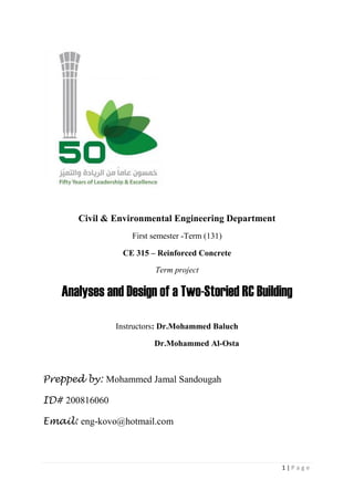 1 | P a g e
Civil & Environmental Engineering Department
First semester -Term (131)
CE 315 – Reinforced Concrete
Term project
Analyses and Design of a Two-Storied RC Building
Instructors: Dr.Mohammed Baluch
Dr.Mohammed Al-Osta
Prepped by: Mohammed Jamal Sandougah
ID# 200816060
Email: eng-kovo@hotmail.com
 