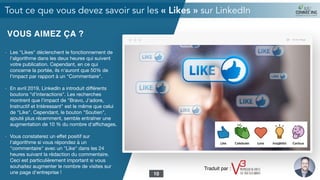 VOUS AIMEZ ÇA ?
- Les "Likes" déclenchent le fonctionnement de
l'algorithme dans les deux heures qui suivent
votre publication. Cependant, en ce qui
concerne la portée, ils n'auront que 50% de
l'impact par rapport à un "Commentaire".

- En avril 2019, LinkedIn a introduit diﬀérents
boutons “d'interactions". Les recherches
montrent que l'impact de "Bravo, J’adore,
Instructif et Intéressant" est le même que celui
de "Like". Cependant, le bouton "Soutien",
ajouté plus récemment, semble entraîner une
augmentation de 10 % du nombre d'aﬃchages.

- Vous constaterez un eﬀet positif sur
l'algorithme si vous répondez à un
"commentaire" avec un "Like" dans les 24
heures suivant la rédaction du commentaire.
Ceci est particulièrement important si vous
souhaitez augmenter le nombre de visites sur
une page d'entreprise !

Tout ce que vous devez savoir sur les « Likes » sur LinkedIn
10
Traduit par :
 