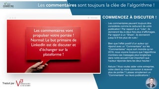 COMMENCEZ À DISCUTER !
- Les commentaires peuvent toujours être
considérés comme le carburant de votre
publication ! Par rapport à un "Like", ils
donneront lieu à deux fois plus d'aﬃchages.
Par rapport à un "Share", ils donneront
jusqu'à 8 fois plus de vues !

- Bien que l'eﬀet positif d'un auteur qui
répond avec un "Commentaire" sur les
"Commentaires" reçus soit moindre qu'en
2019, nous voyons toujours que l'algorithme
montrera ces messages plus longtemps
dans notre accueil Il est important que
l'auteur réponde dans les deux heures !

- Astuce ! Vous voulez aider votre entreprise,
votre client ou votre connexion à recevoir
plus de portée ? Laissez simplement un
"Commentaire" sur leurs publications !

Les commentaires sont toujours la clée de l’algorithme !
Les commentaires vont
propulser votre portée !
Normal: Le but primaire de
LinkedIn est de discuter et
d’échanger sur la
plateforme !
Traduit par :
 