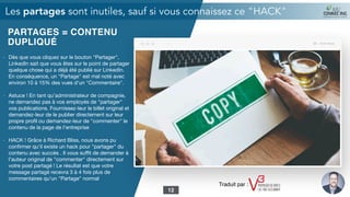PARTAGES = CONTENU
DUPLIQUÉ
- Dès que vous cliquez sur le bouton "Partager",
LinkedIn sait que vous êtes sur le point de partager
quelque chose qui a déjà été publié sur LinkedIn.
En conséquence, un "Partage" est mal noté avec
environ 10 à 15% des vues d'un "Commentaire".

- Astuce ! En tant qu'administrateur de compagnie,
ne demandez pas à vos employés de "partager"
vos publications. Fournissez-leur le billet original et
demandez-leur de le publier directement sur leur
propre proﬁl ou demandez-leur de "commenter" le
contenu de la page de l'entreprise

- HACK ! Grâce à Richard Bliss, nous avons pu
conﬁrmer qu'il existe un hack pour "partager" du
contenu avec succès . Il vous suﬃt de demander à
l'auteur original de "commenter" directement sur
votre post partagé ! Le résultat est que votre
message partagé recevra 3 à 4 fois plus de
commentaires qu'un "Partage" normal
Les partages sont inutiles, sauf si vous connaissez ce "HACK"
12
Traduit par :
 