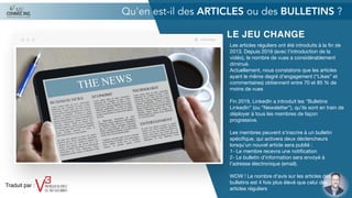LE JEU CHANGE
Les articles réguliers ont été introduits à la ﬁn de
2013. Depuis 2016 (avec l'introduction de la
vidéo), le nombre de vues a considérablement
diminué.

Actuellement, nous constatons que les articles
ayant le même degré d'engagement (“Likes” et
commentaires) obtiennent entre 70 et 85 % de
moins de vues

Fin 2019, LinkedIn a introduit les "Bulletins
LinkedIn” (ou “Newsletter”), qu'ils sont en train de
déployer à tous les membres de façon
progressive.

Les membres peuvent s'inscrire à un bulletin
spéciﬁque, qui activera deux déclencheurs
lorsqu'un nouvel article sera publié :

1- Le membre recevra une notiﬁcation

2- Le bulletin d'information sera envoyé à
l'adresse électronique (email).

WOW ! Le nombre d'avis sur les articles des
bulletins est 4 fois plus élevé que celui des
articles réguliers
Qu'en est-il des ARTICLES ou des BULLETINS ?
Traduit par :
 