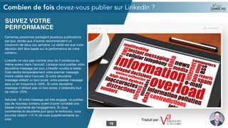 SUIVEZ VOTRE
PERFORMANCE
- Certaines personnes partagent plusieurs publications
par jour, tandis que d'autres recommandent un
maximum de deux par semaine. La vérité est que votre
décision doit être basée sur la performance de votre
contenu.

- LinkedIn ne veut pas montrer plus de 2 contenus du
même auteur dans l'accueil. Lorsque vous publiez votre
deuxième message par jour, LinkedIn voudra le tester.
Cela rendra temporairement votre premier message
moins visible dans l'accueil. Si votre deuxième
message obtient un bon score, votre premier message
sera vu en moyenne à -50%. Si votre deuxième
message n'obtient pas un bon score, il obtiendra tout
de même -20%.

- Astuces ! Si votre message est très engagé, ne publiez
pas de nouveau contenu avant d'avoir constaté une
baisse importante de l'engagement. Si vous
commentez le deuxième jour (pour le renforcer), vous
pourriez obtenir +15 % de vues supplémentaires au
total.
Combien de fois devez-vous publier sur LinkedIn ?
16
Traduit par :
 