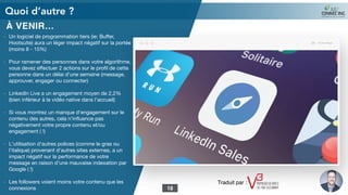 À VENIR…
- Un logiciel de programmation tiers (ie: Buﬀer,
Hootsuite) aura un léger impact négatif sur la portée
(moins 8 - 15%)

- Pour ramener des personnes dans votre algorithme,
vous devez eﬀectuer 2 actions sur le proﬁl de cette
personne dans un délai d'une semaine (message,
approuver, engager ou connecter)

- LinkedIn Live a un engagement moyen de 2,2%
(bien inférieur à la vidéo native dans l’accueil)

- Si vous montrez un manque d'engagement sur le
contenu des autres, cela n'inﬂuence pas
négativement votre propre contenu et/ou
engagement ( !)

- L'utilisation d'autres polices (comme le gras ou
l'italique) provenant d'autres sites externes, a un
impact négatif sur la performance de votre
message en raison d'une mauvaise indexation par
Google ( !)

- Les followers voient moins votre contenu que les
connexions

Quoi d’autre ?
18
Traduit par :
 