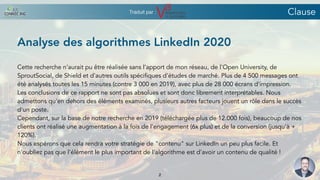 Analyse des algorithmes LinkedIn 2020
Cette recherche n’aurait pu être réalisée sans l’apport de mon réseau, de l'Open University, de
SproutSocial, de Shield et d'autres outils spécifiques d'études de marché. Plus de 4 500 messages ont
été analysés toutes les 15 minutes (contre 3 000 en 2019), avec plus de 28 000 écrans d'impression.
Les conclusions de ce rapport ne sont pas absolues et sont donc librement interprétables. Nous
admettons qu'en dehors des éléments examinés, plusieurs autres facteurs jouent un rôle dans le succès
d'un poste.
Cependant, sur la base de notre recherche en 2019 (téléchargée plus de 12.000 fois), beaucoup de nos
clients ont réalisé une augmentation à la fois de l'engagement (6x plus) et de la conversion (jusqu'à +
120%).
Nous espérons que cela rendra votre stratégie de "contenu" sur LinkedIn un peu plus facile. Et
n'oubliez pas que l'élément le plus important de l'algorithme est d'avoir un contenu de qualité !
Clause
2
Traduit par :
 