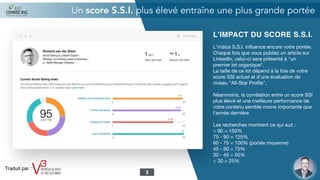 L’IMPACT DU SCORE S.S.I.
L'indice S.S.I. inﬂuence encore votre portée.
Chaque fois que vous publiez un article sur
LinkedIn, celui-ci sera présenté à "un
premier lot organique".

La taille de ce lot dépend à la fois de votre
score SSI actuel et d’une évaluation de
niveau "All-Star Proﬁle".

Néanmoins, la corrélation entre un score SSI
plus élevé et une meilleure performance de
votre contenu semble moins importante que
l'année dernière

Les recherches montrent ce qui suit :

> 90 = 150%

75 - 90 = 125%

60 - 75 = 100% (portée moyenne)

45 - 60 = 75%

30 - 45 = 50%

< 30 = 25%
Un score S.S.I. plus élevé entraîne une plus grande portée
3
Traduit par :
 