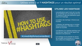 UTILISEZ LES HASHTAGS!
- Les publications ayant moins de 3 ou plus
de 10 hashtags ont une portée de 20 à 40
% inférieure à celle des publications ayant
entre 3 et 9 hashtags

- La position des hashtags n'inﬂuence pas
la portée

- L'utilisation de hashtags avec un nombre
élevé de followers (+ 100.000) a un eﬀet
positif sur la portée

- Les followers d'un hashtag spéciﬁque sont
priorisés par l'algorithme par rapport aux
followers d'une personne.

- Les hashtags ont le potentiel de devenir
les nouvelles communautés sur LinkedIn,
alors utilisez-les stratégiquement

Utilisez entre 3 et 9 HASHTAGS pour un résultat optimal
5
#LinkedInByRichardvanderBlom
Traduit par :
 