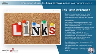 LES LIENS EXTERNES
- Depuis l'introduction du "temps de séjour",
nous constatons une augmentation de 10 à
25% des publications avec des liens externes

Où le placer ?
- Les meilleurs résultats sont obtenus si vous
publiez le lien en "modiﬁant" votre message
juste après l'avoir publié

- La deuxième meilleure solution : si vous écrivez
le lien dans votre message original (grâce au
temps d'attente)

- N'utilisez PAS la "méthode du 1er
commentaire". L'inconvénient des clics
supplémentaires, et la disparition du premier
commentaire avec plus de commentaires
élimine complètement l'avantage.

- Les publications avec 2 liens obtiennent 25%
de vues en moins

- Les publications avec 3 liens ou plus chutent
de 40%.

- Ne vous embêtez pas à utiliser plus de 3
liens ;-)

Comment utiliser les liens externes dans vos publications ?
Traduit par :
 